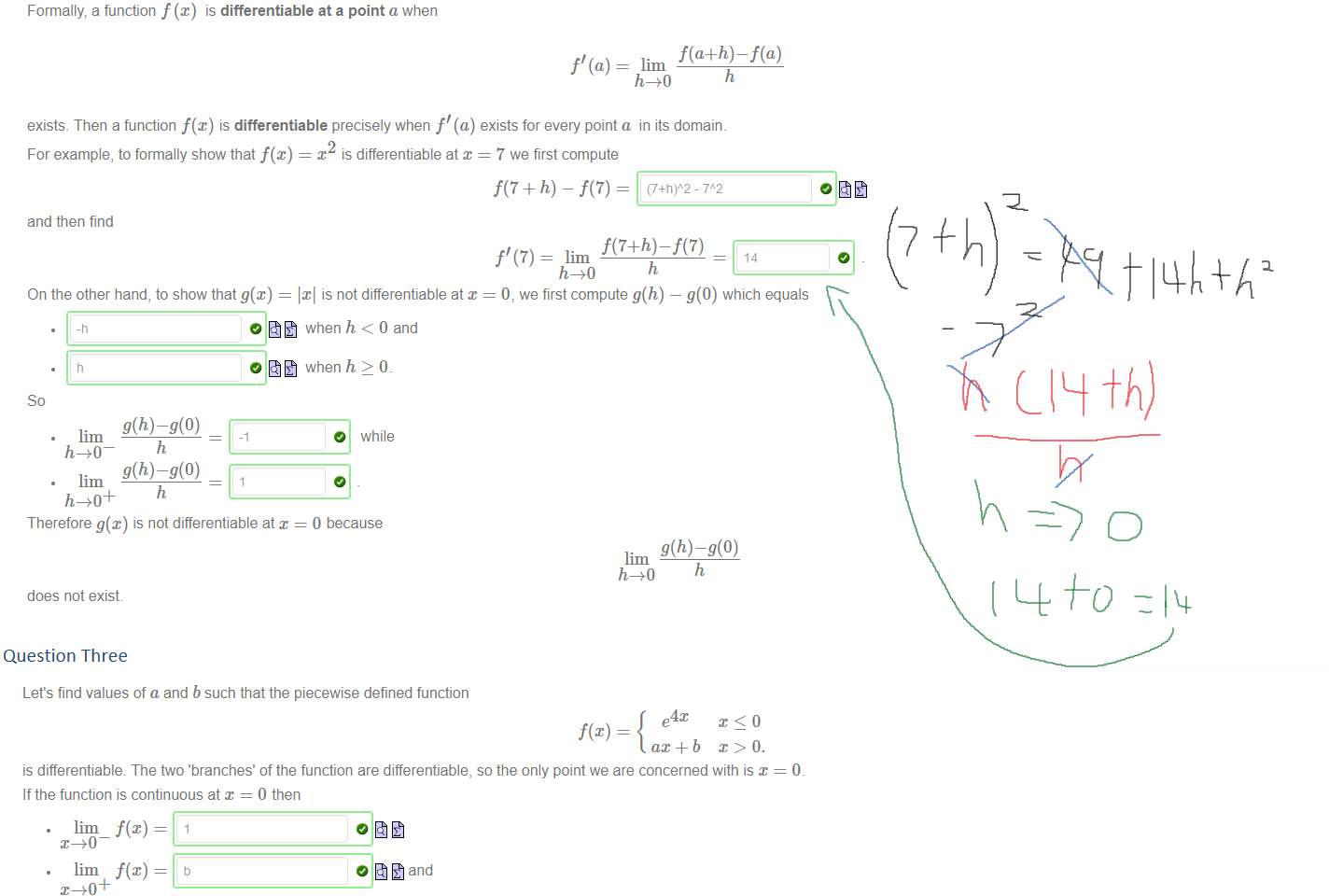 Untitled picture.png Machine generated alternative text:
Formally a function f@) is differentiable at a point a when 
f' (a) — lim 
exists. Then a function f(x) is differentiable precisely when f' (a) exists for every point a in its domain. 
For example, to formally show that f@) 
and then find 
On the other hand, to show that g@) 
so 
g(h)—g(O) 
g(h)—g(O) 
Therefore g(x) is not differentiable at x 
does not exist. 
x is differentiable at x 
is not differentiable at x 
when h < O and 
when h > O 
O while 
0 because 
7 we first compute 
f' (7) = lim 
h 
14 
0, we first compute g(h) — g(0) which equals 
h 
Question Three
Untitled picture.png Machine generated alternative text:
Let's find values of a and b such that the piecewise defined function 
e4x 
ax + b 
is differentiable The two 'branches' of the function are differentiable, so the only point we are concerned with is x 
If the function is continuous at x = O then 
lim — 
lim — 
b 
are equal. So choosing b 
o and 
connects the two branches of this curve. 
o 
Now let's look at the gradient on either side of x = 0: 
lim_ f' (x) = 
lim f' (x) = 
So the gradient will match if a 
4 
A piecewise function comprising of differentiable branches is differentiable precisely when it is continuous and both branches have matching gradients where they join (see Theorem 4_5.6 in the 
Calculus notes) 
Ink Drawings
Ink Drawings
Ink Drawings
Ink Drawings
Ink Drawings
Ink Drawings
Ink Drawings
Ink Drawings
Ink Drawings
Ink Drawings
￼￼￼￼
￼￼￼
￼￼
￼
￼
￼￼￼
￼￼￼￼
￼
￼￼
Ink Drawings
Ink Drawings
Ink Drawings
