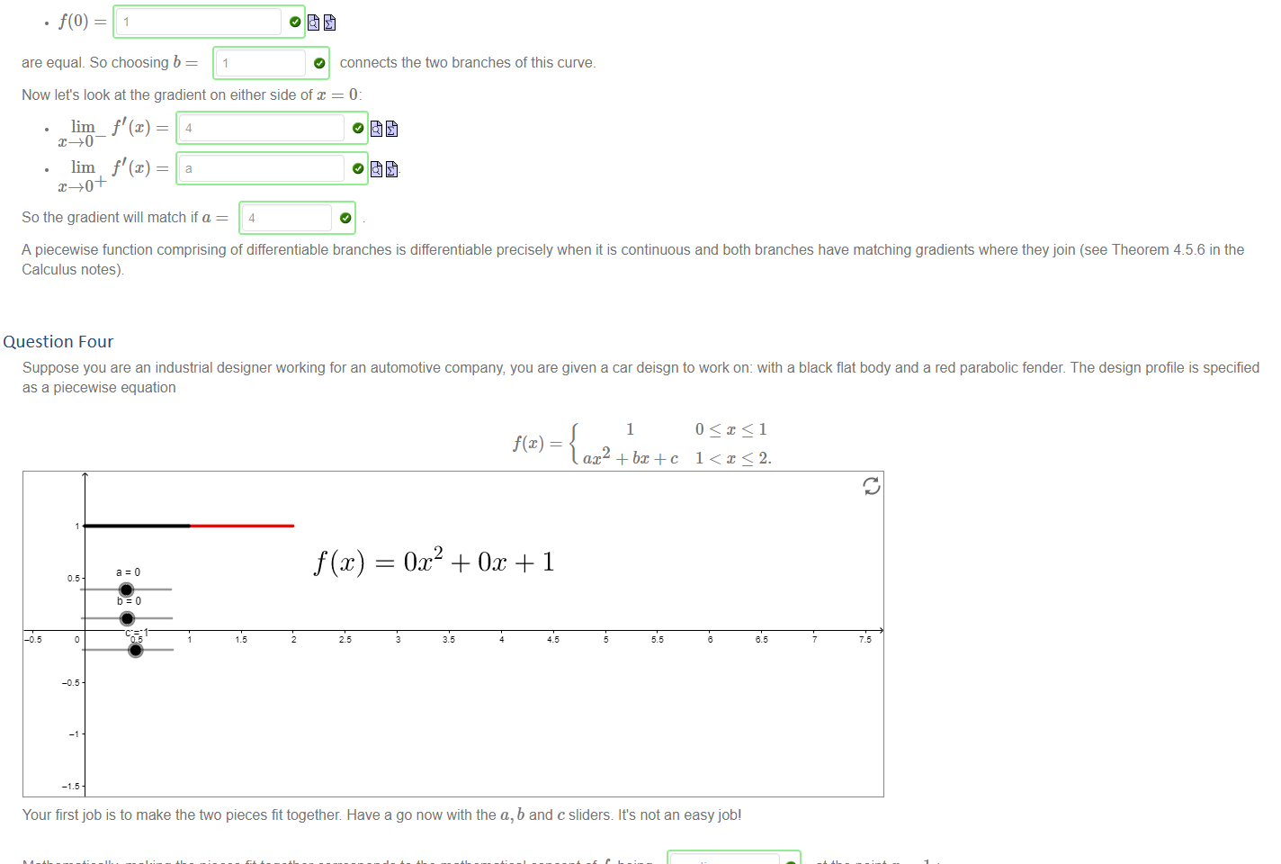 Untitled picture.png Machine generated alternative text:
Let's find values of a and b such that the piecewise defined function 
e4x 
ax + b 
is differentiable The two 'branches' of the function are differentiable, so the only point we are concerned with is x 
If the function is continuous at x = O then 
lim — 
lim — 
b 
are equal. So choosing b 
o and 
connects the two branches of this curve. 
o 
Now let's look at the gradient on either side of x = 0: 
lim_ f' (x) = 
lim f' (x) = 
So the gradient will match if a 
4 
A piecewise function comprising of differentiable branches is differentiable precisely when it is continuous and both branches have matching gradients where they join (see Theorem 4_5.6 in the 
Calculus notes) 


Question Four
Untitled picture.png Machine generated alternative text:
Suppose you are an industrial designer working for an automotive company, you are given a car deisgn to work on: with a black flat body and a red parabolic fender. The design profile is specified 
as a piecewise equation 
—1 
1 
ax2 + + c 
1 < x<2. 
Your first job is to make the ftvo pieces fit together Have a go now with the a, b and c sliders It's not an easy job' 
Mathematically making the pieces fit together corresponds to the mathematical concept of f being 
lim f(x) = lim 
Solving this equation gives you a condition on the coefficients a, b and c namely that 
a+b+c=l 
O 
continuous 
= f(l). 
at the point x 
differentiable 
Your second job is to make the two pieces fit together smoothly This corresponds to the mathematical concept of f being 
lim f' (x) lim f' (x) 
O at the point 
Solving this equation gives another condition on the coefficients a, b 
TAI 
and c namely that 
So there is some freedom here. For example if you choose a 
—1 , then b 
