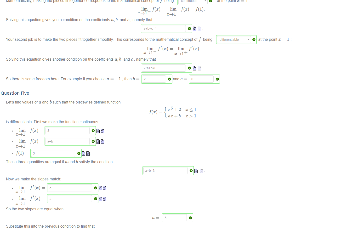 Untitled picture.png Machine generated alternative text:
Suppose you are an industrial designer working for an automotive company, you are given a car deisgn to work on: with a black flat body and a red parabolic fender. The design profile is specified 
as a piecewise equation 
—1 
1 
ax2 + + c 
1 < x<2. 
Your first job is to make the ftvo pieces fit together Have a go now with the a, b and c sliders It's not an easy job' 
Mathematically making the pieces fit together corresponds to the mathematical concept of f being 
lim f(x) = lim 
Solving this equation gives you a condition on the coefficients a, b and c namely that 
a+b+c=l 
O 
continuous 
= f(l). 
at the point x 
differentiable 
Your second job is to make the two pieces fit together smoothly This corresponds to the mathematical concept of f being 
lim f' (x) lim f' (x) 
O at the point 
Solving this equation gives another condition on the coefficients a, b 
TAI 
and c namely that 
So there is some freedom here. For example if you choose a 
—1 , then b 

Question Five
Untitled picture.png Machine generated alternative text:
Let's find values of a and b such that the piecewise defined function 
f(x) 
is differentiable First we make the function continuous: 
lim_ 
lim 
These three quantities are equal if a and b satisfy the condition: 
Now we make the slopes match: 
lim_ f' (x) = 
lim f' (x) = 
So the two slopes are equal when 
Substitute this into the previous condition to find that 
b 
ax + b 
5 
-2 

