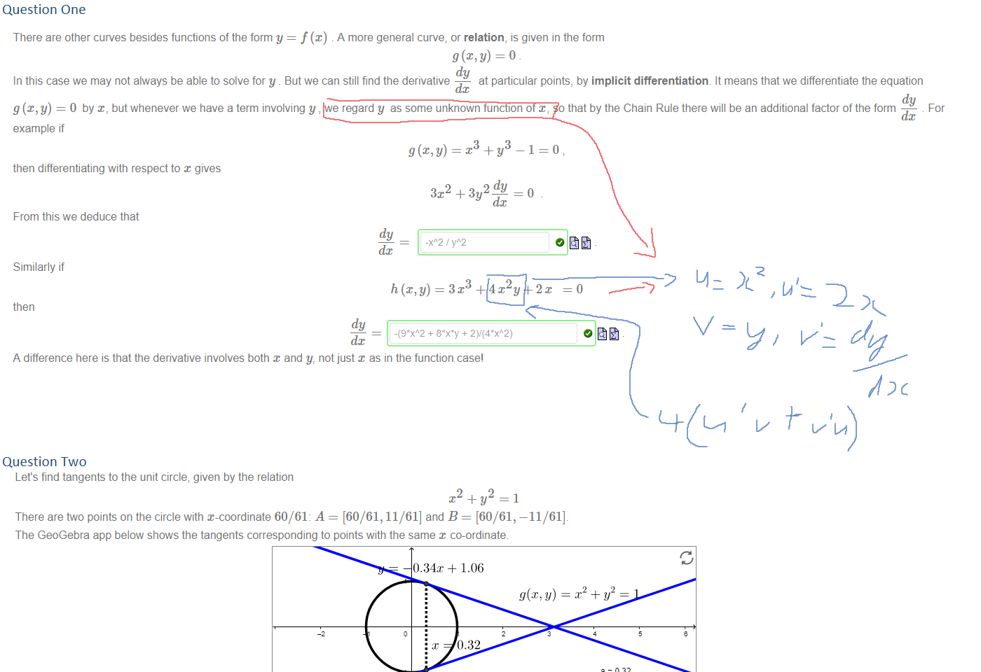 Question One
Untitled picture.png Machine generated alternative text:
There are other curves besides functions of the form y = . A more general curve; or relation, is given in the form 
g@,y) = 0 
dy 
In this case we may not always be able to solve for y _ But we can still find the derivative 
at particular points, by implicit differentiatiorv It means that we differentiate the equation 
dc 
dy 
g (x, y) = 0 by but whenever we have a term involving y , we regard y as some unknown function of x, so that by the Chain Rule there will be an additional factor of the form 
For 
dc 
example if 
3 
—1=0 
then differentiating with respect to x gives 
3x2 + 
From this we deduce that 
dy 
dc 
Similarly if 
then 
dy 
-(9*XA2 + + 
dc 
A difference here is that the derivative involves both x and y, not just x as in the function case' 





Question Two
Untitled picture.png Let's find tangents to the unit circle, given by the relation 
2 
There are two points on the circle with x-coordinate 60/61: A = [60/61, 11/61] and B = [60/61, 
—11/61]. 
The GeoGebra app below shows the tangents corresponding to points with the same x co-ordinate. 
0.34x + 1.06 
0.32 
4x 1.06 
e = 032 
Use implicit differentiation to find 
Hence compute the tangent lines at A and B 
The gradient at A is 
and so the equation of the tangent line is 
which can be rearranged as 
The gradient at B is 
and so the equation of the tangent line is 
which can be rearranged as 
dy 
dc 
dy (60/61, 11/61) — 
60 
11 
y — (11/61) = m — (60/61)), 
60 
y 
11 
— du (60/61, -11/61) — 
dc 
61 
11 
y— (—11/61) = m — (60/61)) 
y 
60/11*x - 61/11 
Ink Drawings
Ink Drawings
Ink Drawings
Ink Drawings
Ink Drawings
Ink Drawings
Ink Drawings
Ink Drawings
￼￼￼￼￼￼
￼￼￼￼￼￼
￼￼￼￼￼
