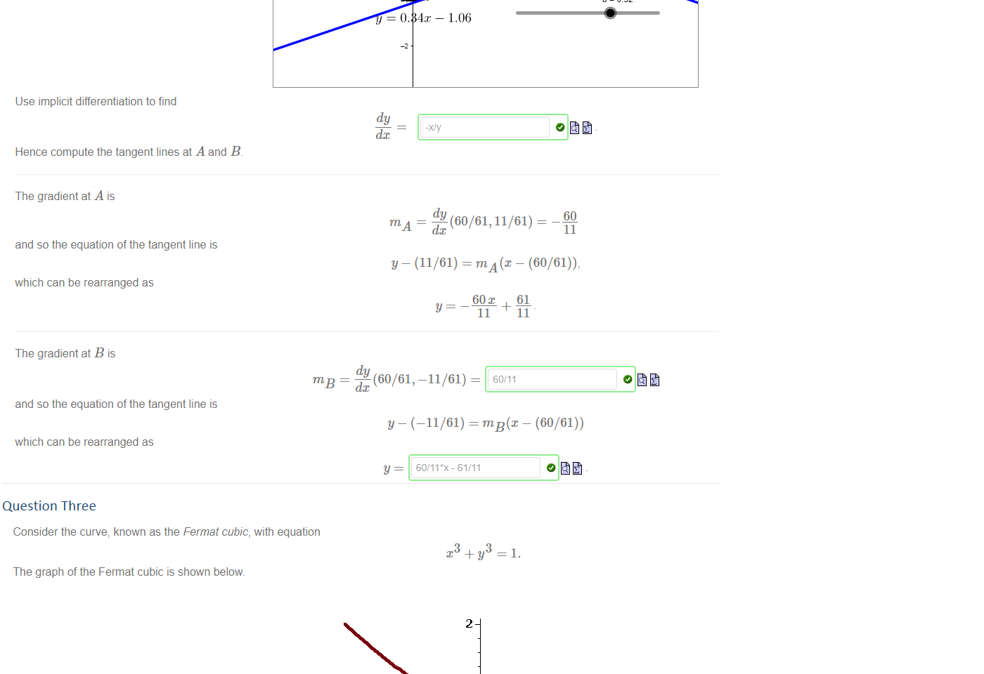 Untitled picture.png Let's find tangents to the unit circle, given by the relation 
2 
There are two points on the circle with x-coordinate 60/61: A = [60/61, 11/61] and B = [60/61, 
—11/61]. 
The GeoGebra app below shows the tangents corresponding to points with the same x co-ordinate. 
0.34x + 1.06 
0.32 
4x 1.06 
e = 032 
Use implicit differentiation to find 
Hence compute the tangent lines at A and B 
The gradient at A is 
and so the equation of the tangent line is 
which can be rearranged as 
The gradient at B is 
and so the equation of the tangent line is 
which can be rearranged as 
dy 
dc 
dy (60/61, 11/61) — 
60 
11 
y — (11/61) = m — (60/61)), 
60 
y 
11 
— du (60/61, -11/61) — 
dc 
61 
11 
y— (—11/61) = m — (60/61)) 
y 
60/11*x - 61/11 

Question Three
Untitled picture.png Consider the curve, known as the Fermat cubic, with equation 
3 
—1. 
The graph of the Fermat cubic is shown below. 
2 
The derivative can be calculated implicitly as 
dy 
dc 
From this we see that 
• the tangent line at [1, 0] has equation 1 
• the tangent line at [0, 1] has equation y = 1 
This curve is special because the only rational points on it are [1, 0] and [0, 1]. 
2 
