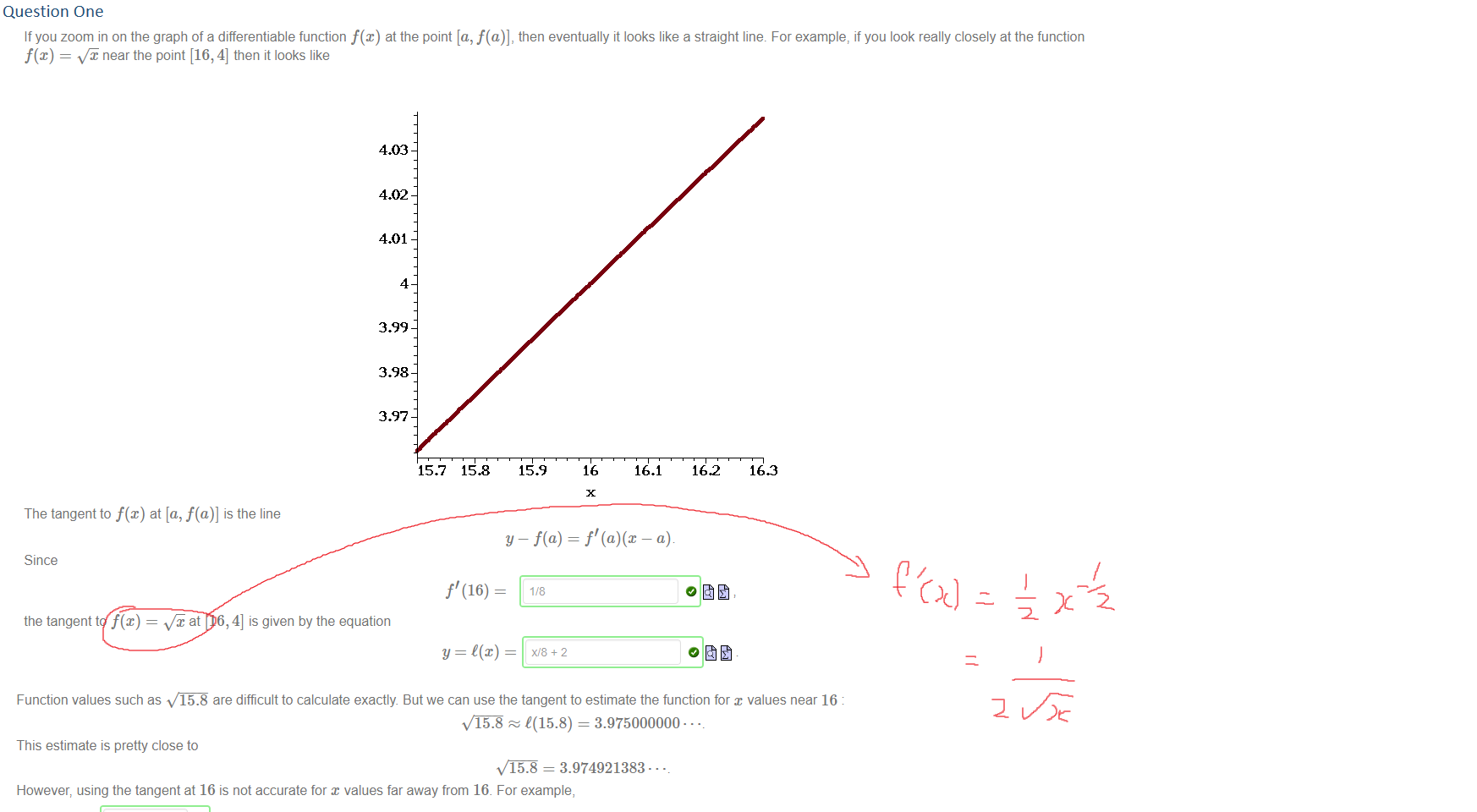Question One
Untitled picture.png If you zoom in on the graph of a differentiable function f@) at the point [a, f(a)], then eventually it looks like a straight line. For example, if you look really closely at the function 
f@) = near the point [16, 4] then it looks like 
4.03 
4.02 
4.01 
4 
3.99 
3.98 
3.97 
15.7 
The tangent to f@) at [a, f(a)] is the line 
15.9 
16 
16.1 
16.2 
163 
y — f(a) = f' — a) 
Since 
the tangent to f(x) 
at [16, 4] is given by the equation 

Untitled picture.png Function values such as 15.8 are difficult to calculate exactly. But we can use the tangent to estimate the function for values near 16 
(15.8) = 3.975000000.. 
This estimate is pretty close to 
15.8 = 3.974921383 • • • 
However, using the tangent at 16 is not accurate for x values far away from 16. For example, 
. but 
Ink Drawings
Ink Drawings
￼
￼￼
Ink Drawings
Ink Drawings
Ink Drawings
Ink Drawings
Ink Drawings
Ink Drawings
Ink Drawings
Ink Drawings
Ink Drawings
Ink Drawings
Ink Drawings
Ink Drawings
￼￼
