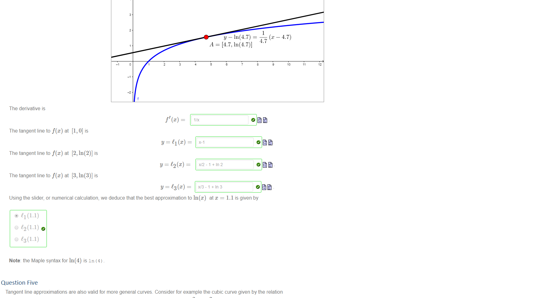 Untitled picture.png Machine generated alternative text:
Consider the function y 
The derivative is 
ln@) _ Use the a-slider to see the tangent to y = f@) at x 
e = 47 
y — In(4.7) = 
4.7 
A = [4.7, In(4.7)] 
The tangent line to at [1, O] is 
The tangent line to at [2, In(2)] is 
The tangent line to at [3, In(3)] is 
Y = C3(x) — 
x,'3-1+Ir13 
Using the slider, or numerical calculation, we deduce that the best approximation to ln@) at x = 1.1 is given by 
@ 11 (1.1) 
0 12(1.1) 
0 13(1.1) 
Note: the Maple syntax for In(4) is In (4) 


Question Five
Untitled picture.png Machine generated alternative text:
Tangent line approximations are also valid for more general curves. Consider for example the cubic curve given by the relation 
-2 
2 
3 
4 
This relation can not be expressed so easily as a function y 
dy 
To find — we use implicit differentiation: this gives 
where A 
O Thus we can find that 
dy 
-2 
f(x), and so finding the y-value for a given am-value generally requires approximation of some kind. 
dy 
dc 
dy 
dc 
At the point [2, —1], the derivative has the value 
dc 
So we can approximate f(2.002) to 4 decimal places with 
-5/12 
O , so that the equation of the tangent line at [2, —1] is 
-5X,'12 - 2/12 
f(2.002) 1(2.002) — 
