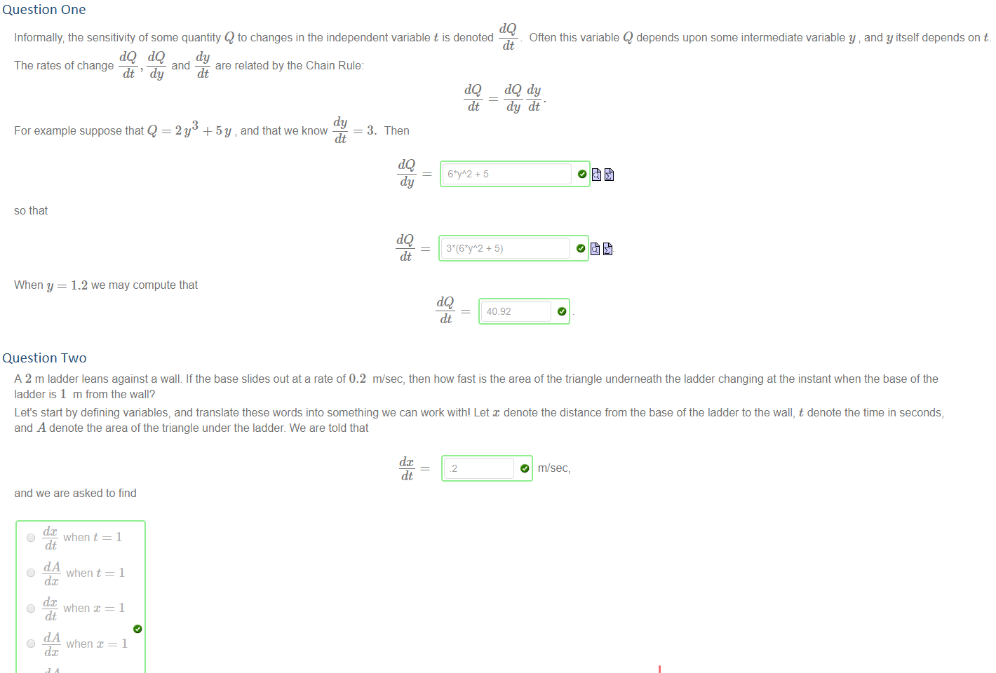 Question One
Untitled picture.png Machine generated alternative text:
dQ 
Informally the sensitivity of some quantity Q to changes in the independent variable t is denoted 
Often this variable Q depends upon some intermediate variable y and y itself depends on t. 
dQ dQ and dy 
The rates of change 
are related by the Chain Rule: 
= 3. Then 
dt ' dy 
For example suppose that Q 
dt 
dy 
2y + .5y , and that we know 
dt 
dt 
dQ 
dy 
dy dt 
so that 
When y 
1.2 we may compute that 
dt 
dQ 
40.92 
Question Two
Untitled picture.png Machine generated alternative text:
A 2 m ladder leans against a wall If the base slides out ata rate of 0.2 m/sec, then how fast is the area of the triangle underneath the ladder changing at the instant when the base of the 
ladder is 1 m from the wall? 
Let's start by defining variables, and translate these words into something we can work with! Let denote the distance from the base of the ladder to the wall, t denote the time in seconds, 
and A denote the area of the triangle under the ladder. We are told that 
and we are asked to find 
O — when t 
dt 
O 
when t 
O — when 
dt 
O 
when 
O 
when t 
dt 
when 
dt 
We need to find a formula for A in terms of the variable x: 
A 
Using our prodigious skill at differentiating 
.2 
dt 
1/2 x sqrt(4 - x*2) 
lisqä(3) 
dA 
So by the chain rule 
dt 
dc 
dA dx 
we deduce that at the time in question 
dx dt 
oasqä(3) 
dt 
O m}sec, 
0 m/sec_ 
0 m/sec 
￼￼￼
