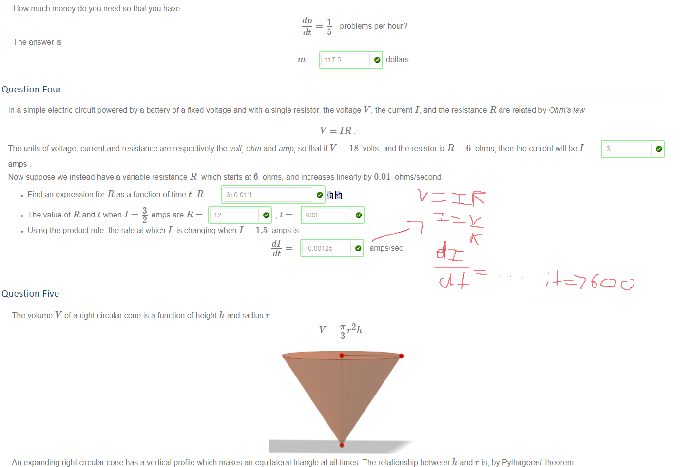 Untitled picture.png Machine generated alternative text:
According to Puff Daddy, '"More money more problems - it's just the way it is" 
Consider the relation between money m and problems p . Say you earn 
dm 
23.5 dollars per hour. 
The relationship between problems and money is 
p = In(m) 
Let's look at the rate at which money brings problems. By differentiation 
dp 
dm 
Then by the Chain Rule, the rate at which time brings problems is 
dp 
23.51m 
How much money do you need so that you have 
dp 
The answer is 
1 
problems per hour? 
5 
O dollars 
Question Four
Untitled picture.png Machine generated alternative text:
In a simple electric circuit powered by a battery of a fixed voltage and with a single resistor; the voltage V, the current I, and the resistance R are related by Ohm's law 
v = IR 
The units of voltage; current and resistance are respectively the volt, ohm and amp, so that if V = 18 volts, and the resistor is R 
amps 
Now suppose we instead have a variable resistance R which starts at6 ohms, and increases linearly by 0.01 ohms/second. 
• Find an expression for R as a function of time t: R = 6+0.01 •t 
3 
• The value of R and t when I 
amps are R = 12 
6 ohms, then the current will be I 
• Using the product rule, the rate at which I is changing when I = 1.5 amps is: 
-010125 
O amps/sec_ 

Question Five
Untitled picture.png Machine generated alternative text:
The volume V of a right circular cone is a function of height h and radius r . 
7.2 h 
An expanding right circular cone has a vertical profile which makes an equilateral triangle at all times. The relationship between h and r is, by Pythagoras' theorem: 
2 
13 
Hence the volume of this cone can be written as a function of h only: 
Suppose the height h increases at the constant rate of —m/ s. How fast is the volume increasing when h = 4? 
10 
dt - dhdt 
Note: the Maple syntax for is 
/ sec 
Ink Drawings
Ink Drawings
Ink Drawings
￼
Ink Drawings
Ink Drawings
Ink Drawings
Ink Drawings
￼￼￼￼￼￼
￼
