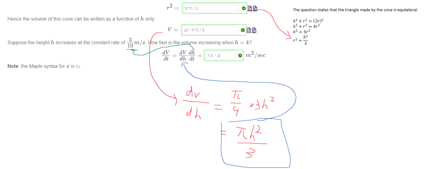 Untitled picture.png Machine generated alternative text:
The volume V of a right circular cone is a function of height h and radius r . 
7.2 h 
An expanding right circular cone has a vertical profile which makes an equilateral triangle at all times. The relationship between h and r is, by Pythagoras' theorem: 
2 
13 
Hence the volume of this cone can be written as a function of h only: 
Suppose the height h increases at the constant rate of —m/ s. How fast is the volume increasing when h = 4? 
10 
dt - dhdt 
Note: the Maple syntax for is 
/ sec 

The question states that the triangle made by the cone is equilateral.

﷐ℎ﷮2﷯+﷐𝑟﷮2﷯=﷐﷐2𝑟﷯﷮2﷯
﷐ℎ﷮2﷯+﷐𝑟﷮2﷯=4﷐𝑟﷮2﷯
﷐ℎ﷮2﷯=3﷐𝑟﷮2﷯
﷐𝑟﷮2﷯=﷐﷐ℎ﷮2﷯﷮3﷯
Ink Drawings
Ink Drawings
Ink Drawings
Ink Drawings
Ink Drawings
Ink Drawings
Ink Drawings
￼
￼
￼
￼
￼￼
￼
￼￼￼￼￼￼
￼
￼￼￼￼￼￼￼
