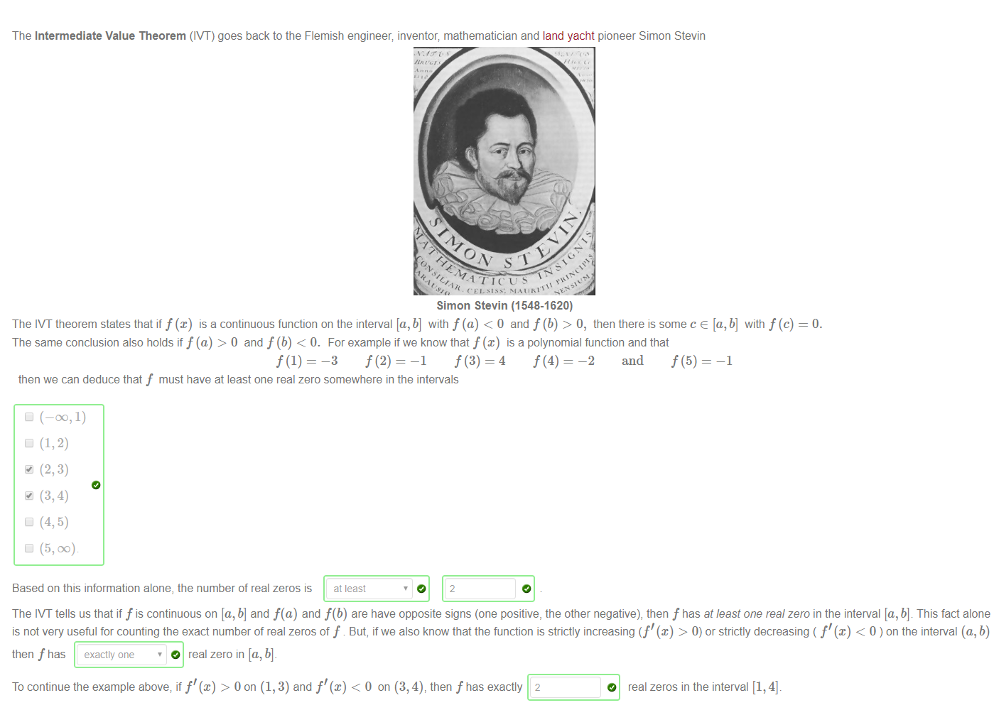 Machine generated alternative text:
The Intermediate Value Theorem (IVT) goes back to the Flemish engineer; inventor; mathematician and land yacht pioneer Simon Stevin 
Simon Stevin (1548-1620) 
The 'VT theorem states that iff@) is a continuous function on the interval [a,b] with f (a) < 0 and f (b) > O, then there is some c e [a,b] with f(c) 
The same conclusion also holds if f(a) > 0 and f (b) < 0. For example if we know that f (x) is a polynomial function and that 
f(2) — 
f(4) — 
—2 and f (5) 
—3 
—1 
—1 
then we can deduce that f must have at least one real zero somewhere in the intervals 
(—00, 1) 
(5, DC) 
Based on this information alone, the number of real zeros is at least 
The 'VT tells us that if f is continuous on [a, b] and f(a) and f(b) are have opposite signs (one positive, the other negative), then f has at least one real zero in the interval [a, b] This fact alone 
is not very useful for counting the exact number of real zeros of f . But, if we also know that the function is strictly increasing (f' (x) > 0) or strictly decreasing ( f'@) < 0 ) on the interval (a, b) 
then f has 
To continue the example above, if f'@) > 0 on (1, 3) and f'@) < 0 on (3, 4), then f has exactly 2 
O real zeros in the interval [1, 4]. 