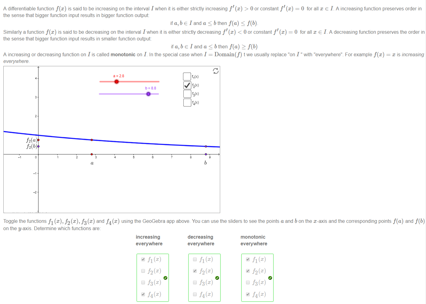 Machine generated alternative text:
A differentiable function f@) is said to be increasing on the interval I when it is either strictly increasing f' (x) > 0 or constant f'@) = O for all x e I. A increasing function preserves order in 
the sense that bigger function input results in bigger function output: 
if a, b e I and a b then f(a) f(b)_ 
Similarly a function f(x) is said to be decreasing on the interval I when it is either strictly decreasing f' (x) < 0 or constant f'@) = O for all x e L A decreasing function preserves the order in 
the sense that bigger function input results in smaller function output: 
if a, b e I and a bthen f(a) 2 f(b) 
A increasing or decreasing function on I is called monotonic on I. In the special case when I = Domain(f) t we usually replace "on I " with "evemvhere't For example f(x) 
x IS Increasing 
a = 28 
b = 88 
f2(u 
Toggle the functions fl@), h f3 (x) and f4 (x) using the GeoGebra app above. You can use the sliders to see the points a and b on the x-axis and the corresponding points f(a) and f(b) 
on the y-axis. Determine which functions are: 
Increasing 
everywhere 
f2(x) 
Cl f3(x) 
f4(x) 
decreasing 
everywhere 
f2(x) 
Cl f3(x) 
f4(x) 
monotonic 
everywhere 
f2(x) 
Cl f3(x) 
f4(x) 