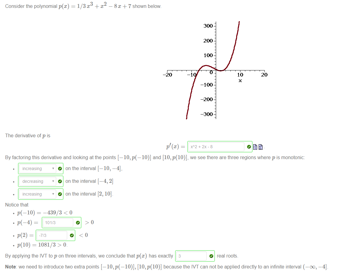Machine generated alternative text:
Consider the polynomial p@) 
The derivative of p is 
8x + 7 shown below 
-20 
300 
200 
100 
-100 
-200 
-300 
10 
20 
By factoring this derivative and looking at the points [—10, p(—10)] and [10, p(10)], we see there are three regions where p is monotonic 
increasing 
• decreasing 
increasing 
Notice that 
O on the interval [— 
O on the interval [— 
O on the interval [ 
• P(-IO) — -439/3 < o 
. p(2) = 
. p(10) 
= 1081/3 > o 
By applying the IVT to p on three intervals, we conclude that p(x) has exactly 3 
O real roots. 
Note we need to introduce two extra points [—10, [10, p(10)] because the IVT can not be applied directly to an infinite interval (—00, 