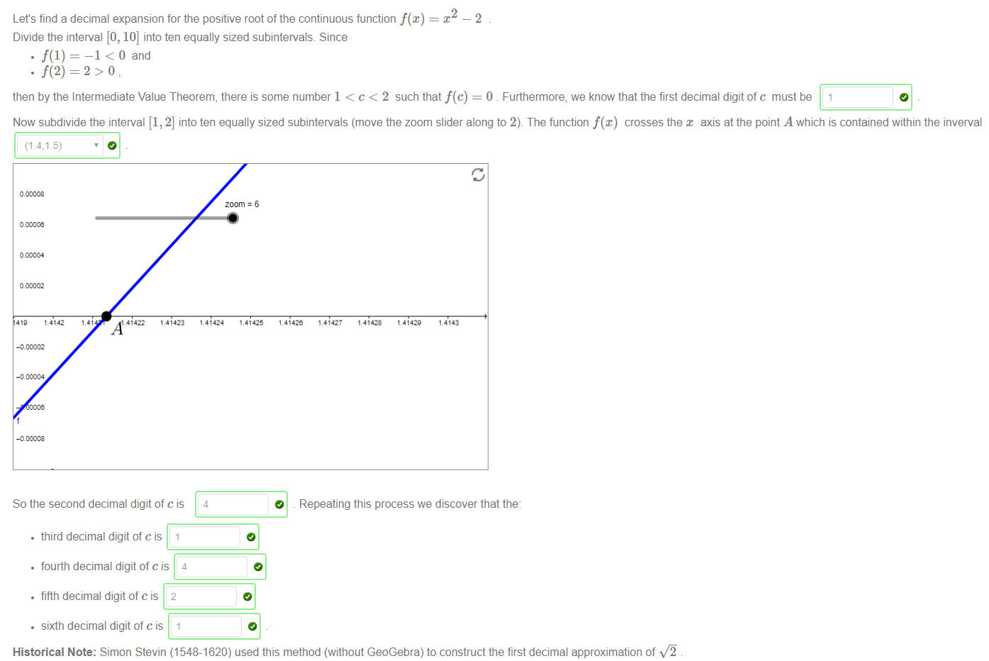 Machine generated alternative text:
Let's find a decimal expansion for the positive root of the continuous function f@) 
Divide the interval [0, 10] into ten equally sized subintervals. Since 
—1 < 0 and 
2 
—2 
then by the Intermediate Value Theorem, there is some number 1 < c < 2 such that f(c) = 0 . Furthermore, we know that the first decimal digit of c must be 
Now subdivide the interval [1, 2] into ten equally sized subintervals (move the zoom slider along to 2). The function f(x) crosses the x axis at the point A which is contained within the inverval 
(1.4:1 5) 
1.4142 
,41422 
1.41423 
zoom 6 
1.41425 
1.41424 
4 
1.41428 
1.41429 
So the second decimal digit of c is 
• third decimal digit of cis 1 
• fourth decimal digit of cis 4 
• fifth decimal digit of cis 2 
• sixth decimal digit of cis 1 
O 
Repeating this process we discover that the 
Historical Note: Simon Stevin (1548-1620) used this method (without GeoGebra) to construct the first decimal approximation of v'ä 