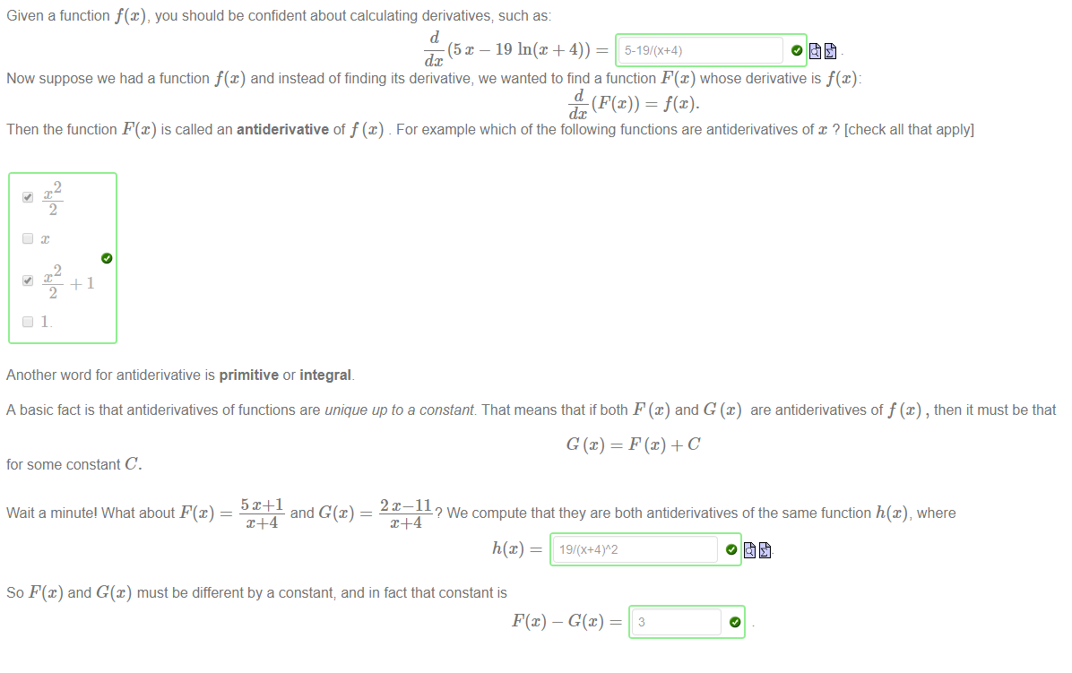 Machine generated alternative text:
Given a function f@), you should be confident about calculating derivatives; such as: 
(5 x — 19 In@ + 4)) 
dc 
Now suppose we had a function f@) and instead of finding its derivative, we wanted to find a function F(x) whose derivative is f(x): 
dc 
Then the function F@) is called an antiderivative of f (x) For example which of the following functions are antiderivatives of x ? [check all that apply] 
2 
2 
Another word for antiderivative is primitive or integral. 
A basic fact is that antiderivatives of functions are unique upto a constant That means that if both F@) and G @) are antiderivatives off@) , then it must be that 
for some constant C. 
2x—11 
Wait a minutel What about F@) 
and G(x) 
? We compute that they are both antiderivatives of the same function h(x), where 
So F@) and G(x) must be different by a constant; and in fact that constant is 