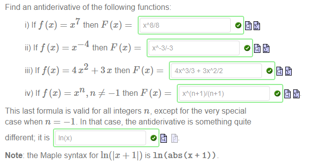 Machine generated alternative text:
Find an antiderivative of the following functions: 
i) Iff@) 
ii) Iff@) 
then F@) 
iii) If f(x) = 4 + 3 x then F@) 
iv) Iff@) 
— n # —1 then F (c) ¯ 
This last formula is valid for all integers n, except for the very special 
case when n = —1 _ In that case; the antiderivative is something quite 
different; it is In(x) 
Note: the Maple syntax for In(lx + Il) is In (abs (x + 1)) 