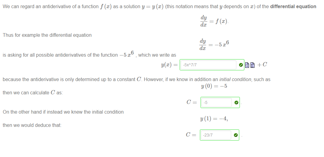 Machine generated alternative text:
We can regard an antiderivative of a function f@) as a solution y 
y@) (this notation means that y depends on x) of the differential equation 
dy 
—5 
Thus for example the differential equation 
is asking for all possible antiderivatives of the function —5 x 
dc 
dy 
6 
which we write as 
because the antiderivative is only determined up to a constant C However, if we know in addition an initial condition, such as 
then we can calculate C as: 
C 
On the other hand if instead we knew the initial condition 
then we would deduce that: 
C 
-5 
-23/7 