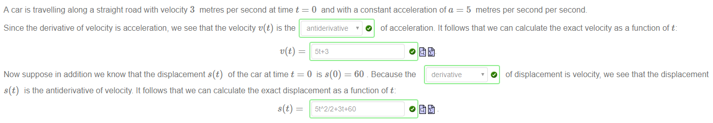 Machine generated alternative text:
A car is travelling along a straight road with velocity 3 metres per second at time t 
Since the derivative of velocity is acceleration, we see that the velocity t'(t) is the 
v(t) 
Now suppose in addition we know that the displacement s(t) of the car at time t 
0 and with a constant acceleration of a = 5 metres per second per second. 
O of acceleration It follows that we can calculate the exact velocity as a function of t: 
antiderivative , 
0 is s(0) = 60 . Because the 
derivative 
O of displacement is velocity we see that the displacement 
s(t) is the antiderivative of velocity. It follows that we can calculate the exact displacement as a function of t: 