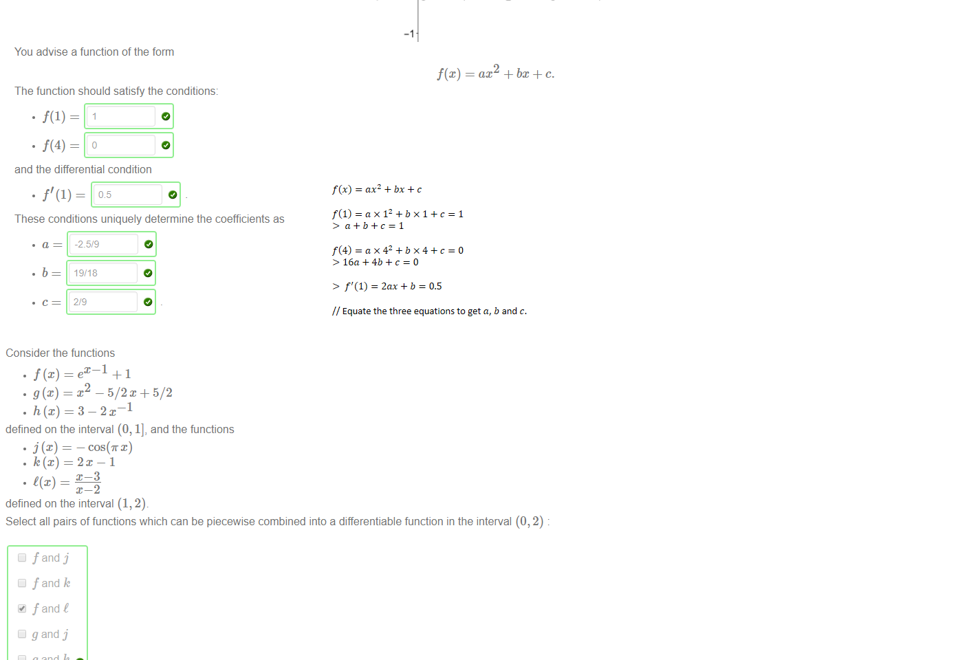Untitled picture.png Machine generated alternative text:
An artist draws a straight line through the points A 
point C = [4, 0]. 
You advise a function of the form 
The function should satisfy the conditions: 
and the differential condition 
05 
= 0] and B 
[1, 1]. The artist would like to choose a pleasant function to smoothly continue this line in the fashion of a trajectory to the 
2 
f@) 
2 
3 
ax2 + + c. 
These conditions uniquely determine the coefficients as 
-2.5/9 
19/18 

Untitled picture.png Machine generated alternative text:
Consider the functions 
.T2 — 5/2C + 5/2 
defined on the interval (0, 1], and the functions 
cost x) 
• k(x) —2m —1 
• t(x) 
defined on the interval (1, 2). 
Select all pairs of functions which can be piecewise combined into a differentiable function in the interval (O, 2) 
Cl fand j 
Cl fand k 
fand t 
Cl g and j 
Cl g and k 
Cl g and t 
h and j 
h and k 
h and C 
𝑓﷐𝑥﷯=𝑎﷐𝑥﷮2﷯+𝑏𝑥+𝑐
𝑓﷐1﷯=𝑎×﷐1﷮2﷯+𝑏×1+𝑐=1
> 𝑎+𝑏+𝑐=1

𝑓﷐4﷯=𝑎×﷐4﷮2﷯+𝑏×4+𝑐=0
>16𝑎+4𝑏+𝑐=0

> ﷐𝑓﷮′﷯﷐1﷯=2𝑎𝑥+𝑏=0.5

// Equate the three equations to get 𝑎, 𝑏 and 𝑐.
