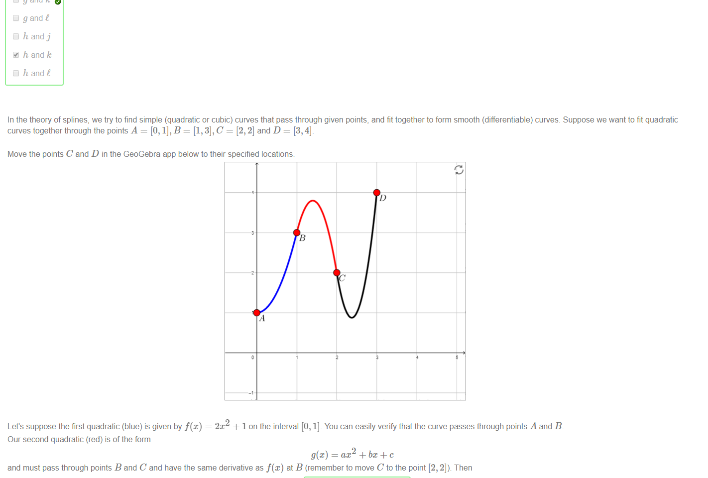 Untitled picture.png Machine generated alternative text:
Consider the functions 
.T2 — 5/2C + 5/2 
defined on the interval (0, 1], and the functions 
cost x) 
• k(x) —2m —1 
• t(x) 
defined on the interval (1, 2). 
Select all pairs of functions which can be piecewise combined into a differentiable function in the interval (O, 2) 
Cl fand j 
Cl fand k 
fand t 
Cl g and j 
Cl g and k 
Cl g and t 
h and j 
h and k 
h and C 

Untitled picture.png Machine generated alternative text:
In the theory of splines, we try to find simple (quadratic or cubic) curves that pass through given points, and fit together to form smooth (differentiable) curves. Suppose we want to fit quadratic 
curves together through the points A = [0, 1], B = [1, 3], C = [2, 2] and D = [3, 4]_ 
Move the points C and D in the GeoGebra app below to their specified locations 
Let's suppose the first quadratic (blue) is given by f@) = 2m + 1 on the interval [0, 1]. You can easily verify that the curve passes through points A and B. 
Our second quadratic (red) is of the form 
ax2 + c 
and must pass through points B and C and have the same derivative as f@) at B (remember to move C to the point [2, 2]). Then 
+ 14X-6 
Similarly the third quadratic (black) on [2, 3] must be 
