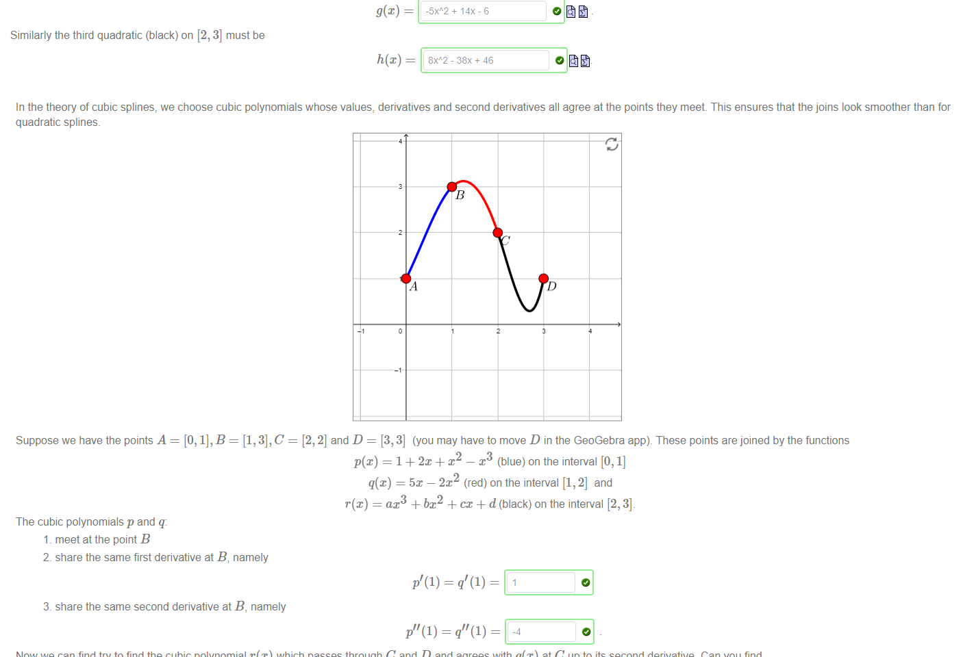 Untitled picture.png Machine generated alternative text:
In the theory of splines, we try to find simple (quadratic or cubic) curves that pass through given points, and fit together to form smooth (differentiable) curves. Suppose we want to fit quadratic 
curves together through the points A = [0, 1], B = [1, 3], C = [2, 2] and D = [3, 4]_ 
Move the points C and D in the GeoGebra app below to their specified locations 
Let's suppose the first quadratic (blue) is given by f@) = 2m + 1 on the interval [0, 1]. You can easily verify that the curve passes through points A and B. 
Our second quadratic (red) is of the form 
ax2 + c 
and must pass through points B and C and have the same derivative as f@) at B (remember to move C to the point [2, 2]). Then 
+ 14X-6 
Similarly the third quadratic (black) on [2, 3] must be 

Untitled picture.png Machine generated alternative text:
In the theory of cubic splines, we choose cubic polynomials whose values, derivatives and second derivatives all agree at the points they meet. This ensures that the joins look smoother than for 
quadratic splines_ 
Suppose we have the points A 
The cubic polynomials p and q: 
1 _ meet at the point B 
2_ share the same first derivative at B, namely 
3_ share the same second derivative at B, namely 
[2, 2] and D = [3, 3] (you may have to move D in the GeoGebra app). These points are joined by the functions 
2 
p(x) 1 + 2m + x 
x (blue) on the interval [0, 1] 
q(x) = 5x — 2x (red) on the interval [1,2] and 
ax3 + bx2 + cc + d (black) on the interval [2, 3]_ 
Now we can find try to find the cubic polynomial r(x) which passes through C and D and agrees with q@) at C up to its second derivative. Can you find 
