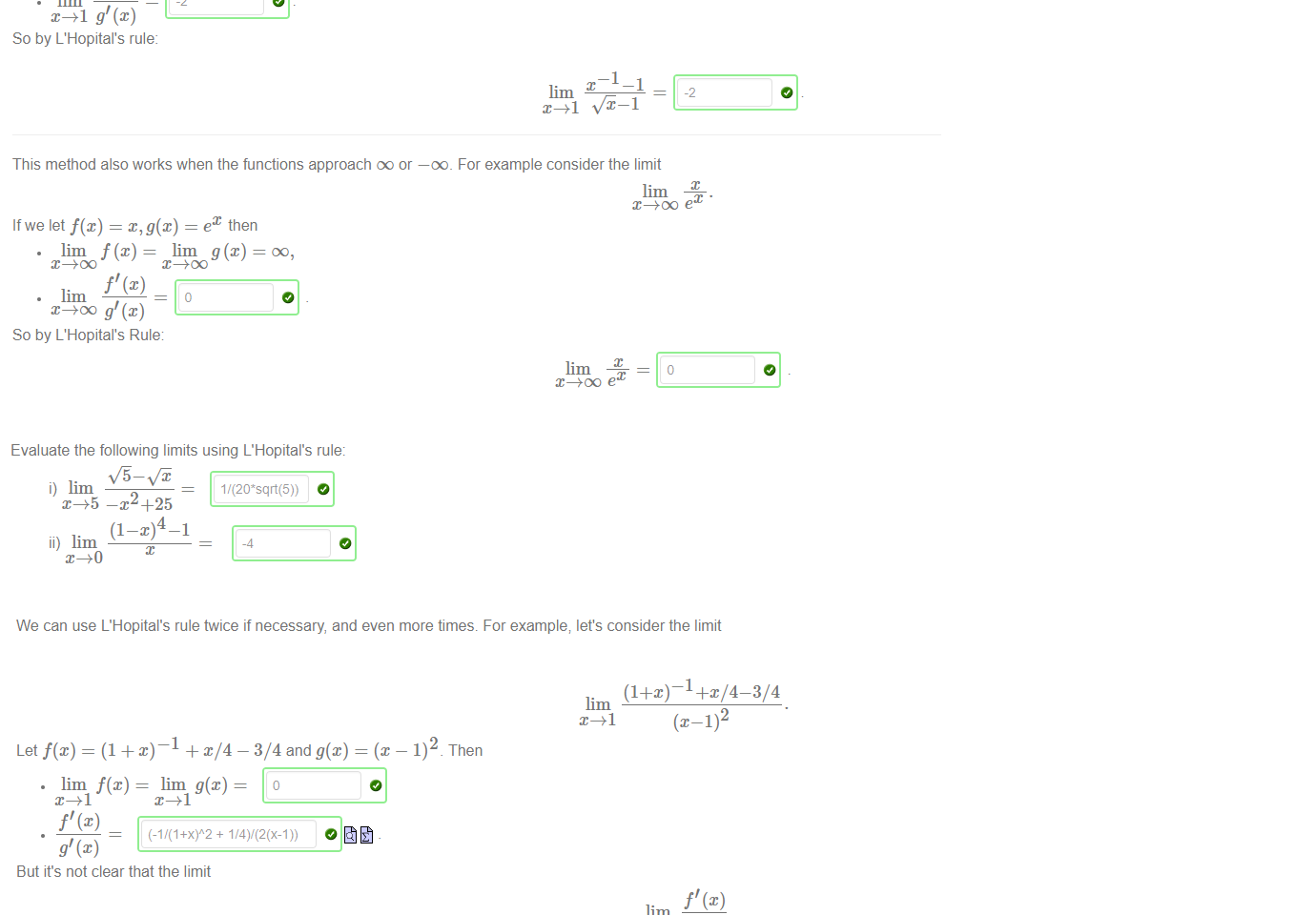 Untitled picture.png Machine generated alternative text:
The second limit appears to have the form "0/0", but the theorem asserts that 
nevertheless, there is a limit, and we can find it by taking the limit of the 
quotients of the derivatives. Thus for example suppose we are asked to find 
Let's check that the conditions of L'Hopital's rule are satisfied. Setting f(x) 
lim f@) = lim g@) 
-2 
So by L'Hopital's rule: 
-1-1 
lim 
— 1 and g@) = 
—1 
—1 
-2 
1 we have 
This method also works when the functions approach oo or —oo_ For example consider the limit 
Ifwe let f@) = = ex then 
lim f (x) = lim — 
So by L'Hopital's Rule 
lim 

Untitled picture.png Machine generated alternative text:
Evaluate the following limits using L'Hopital's rule: 
i) lim 
x_+5 —x2+25 
ii) lim 
-4 

Untitled picture.png Machine generated alternative text:
We can use L'Hopital's rule twice if necessary, and even more times. For example; let's consider the limit 
lim 
Then 
Let f(x) = (1 + x) — 
— 3/4 and g@) — 
(x 
lim = lim g@) — 
But it's not clear that the limit 
lim 
exists. Let's go deeper and apply L'Hopital's rule to investigate the limit (2). Again we check the conditions 
lim f' (x) lim g' (x) — 
(1+X)A-3 
Now we can easily evaluate 
L = lim 
Peeling back our innermost application of L'Hopital's rule shows that the limit (2) exists and equals L. We finally return to the limit (1) and conclude that it also exists and equals L. 
