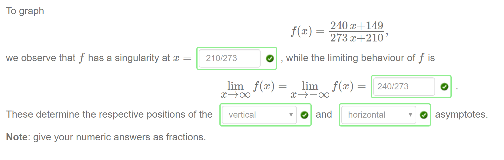 Machine generated alternative text:
To graph 
we observe that f has a singularity at 
-210/273 
240 C+149 
273 ' 
while the limiting behaviour of f is 
O and 
240/273 
horizontal 
These determine the respective positions of the 
vertical 
Note: give your numeric answers as fractions. 
O asymptotes. 