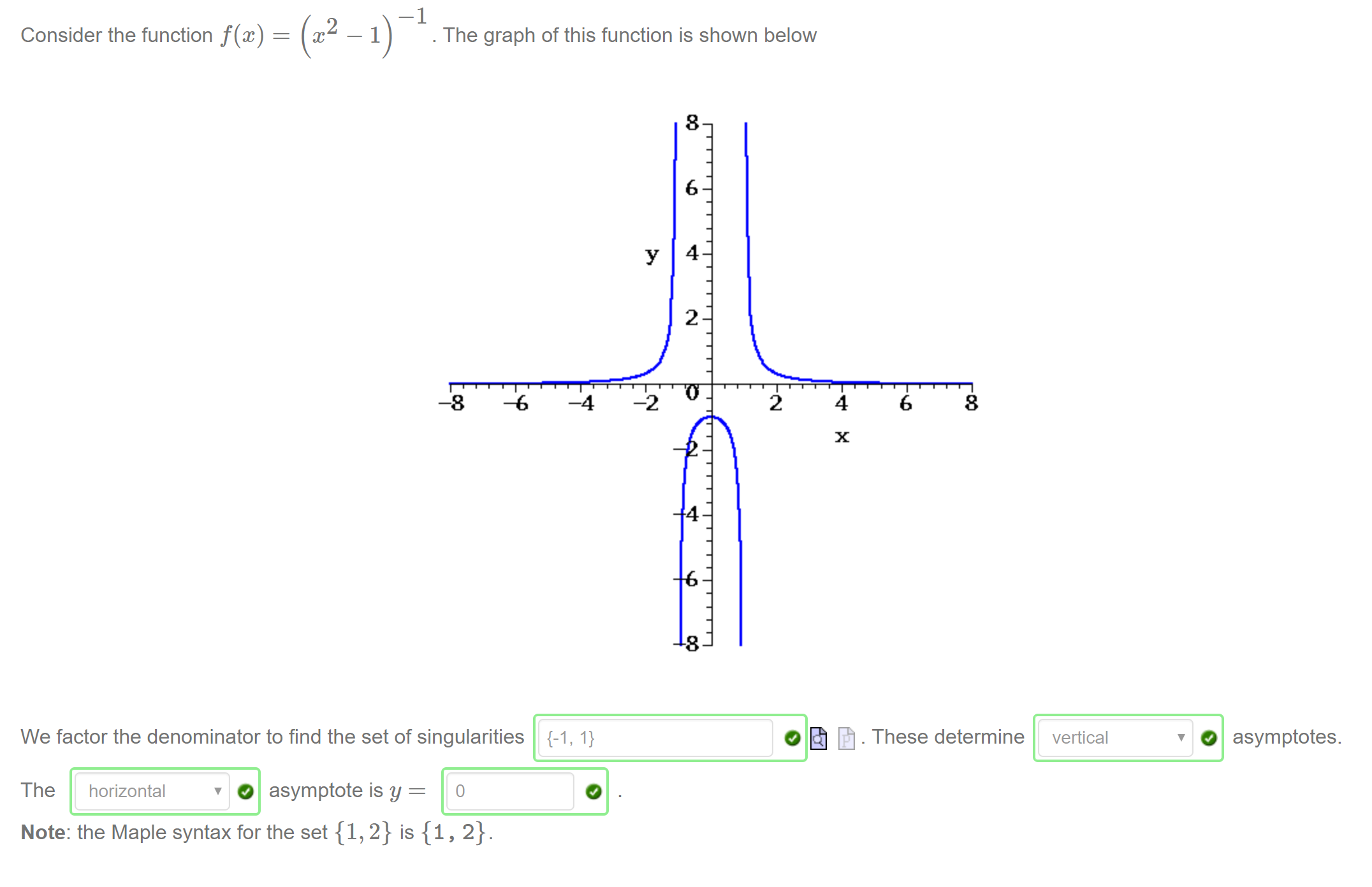 Machine generated alternative text:
Consider the function f@) 
. The graph of this function is shown below 
—8 
-6 
—4 
We factor the denominator to find the set of singularities 
. These determine 
vertical 
O asymptotes. 
The horizontal 
O asymptote is y — 
Note: the Maple syntax for the set {1, 2} is {1, 2}. 