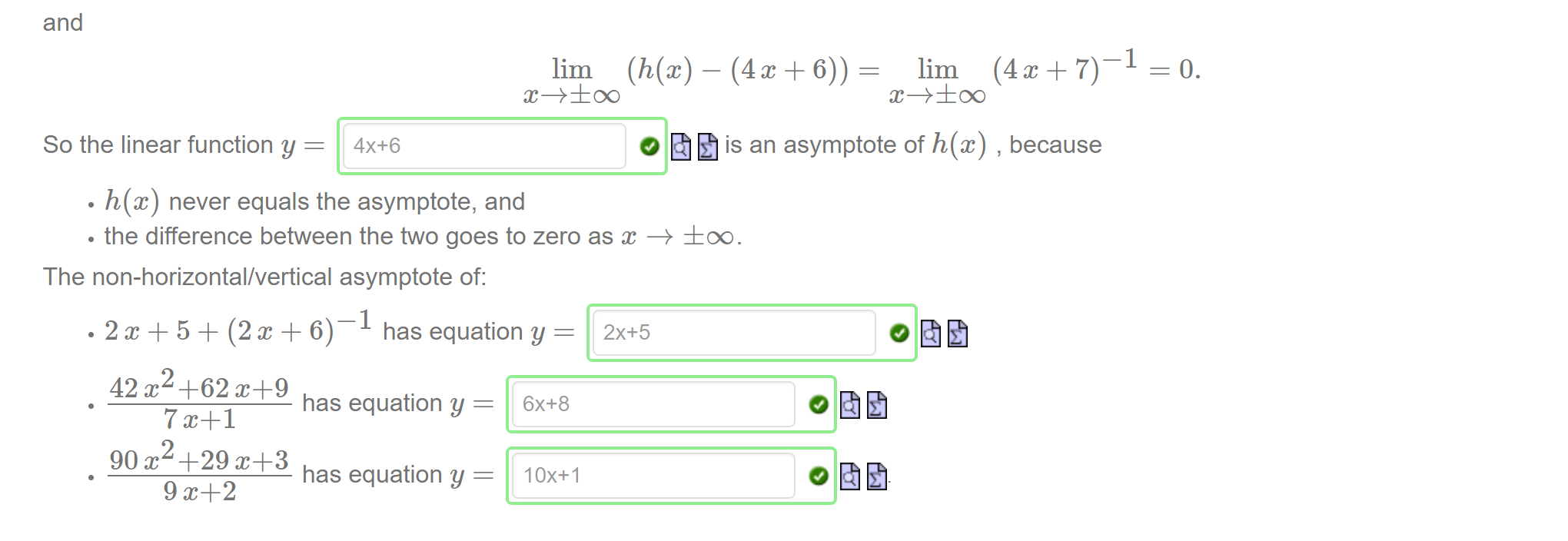 Machine generated alternative text:
and 
—1 
lim (h@) 
lim (4 + 7) 
c+±oo 
x+±oo 
O is an asymptote of h@) , because 
So the linear function y = 
h@) never equals the asymptote, and 
• the difference between the two goes to zero as —+ ±oo. 
The non-horizontal/vertical asymptote of: 
—1 
has equation y = 
42 +62 
has equation y = 
90 x +29 
has equation y = 