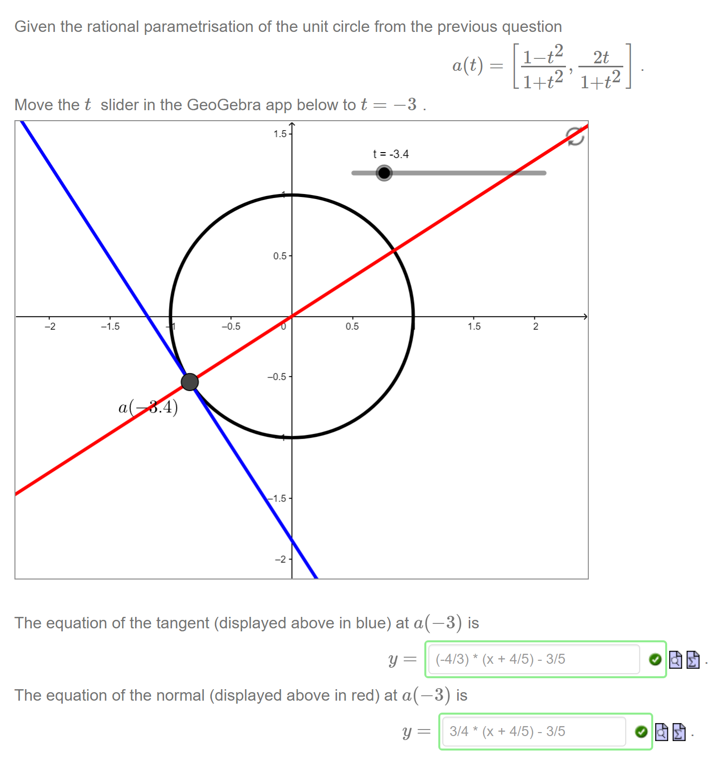 Machine generated alternative text:
Given the rational parametrisation of the unit circle from the previous question 
1+t2 
Move the t slider in the GeoGebra app below to t 
-2 
a(t) 
1.5 
-1.5 
a 
.4) 
1.5 
0.5 
1.5 
-2 
t = -3.4 
0.5 
The equation of the tangent (displayed above in blue) at a(—3) is 
(-4/3) * 
Y 
The equation of the normal (displayed above in red) at a(—3) is 
Y 
1+t2 
2 
(x + 4/5) - 3/5 
(x + 4/5) - 3/5 