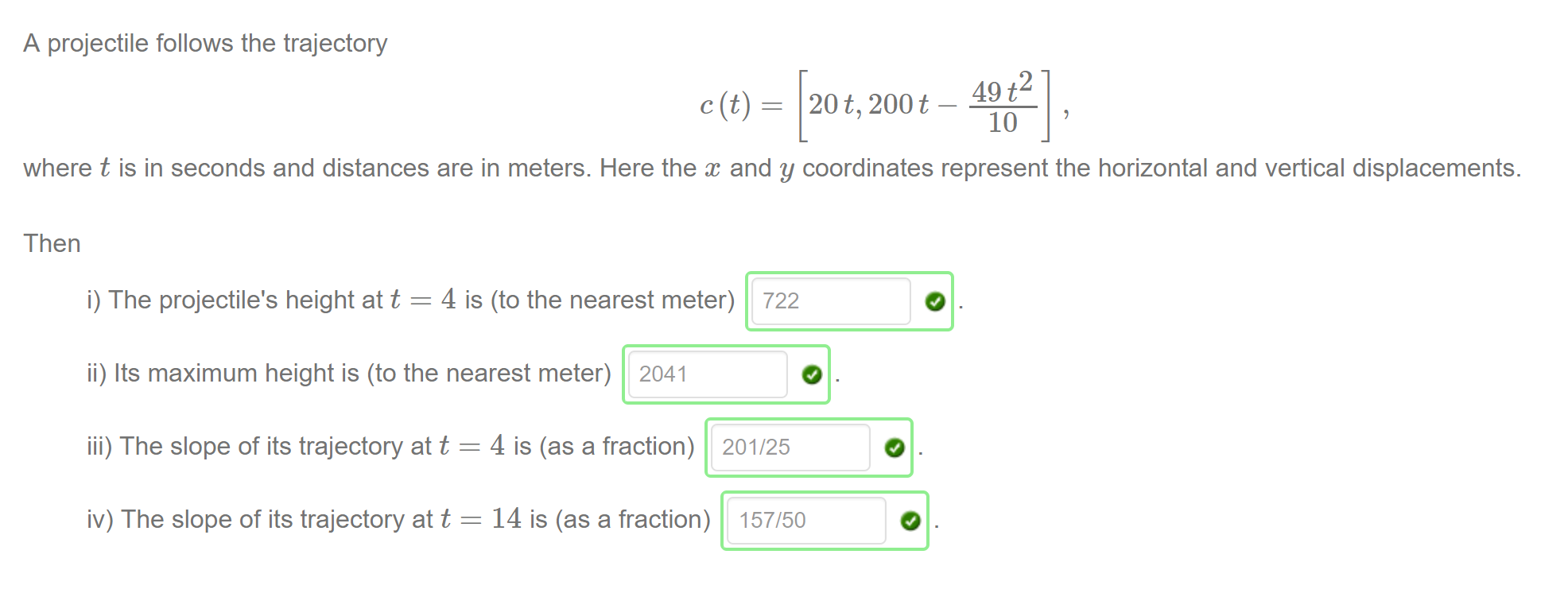 Machine generated alternative text:
A projectile follows the trajectory 
49 p 
20 t, 200t 
10 
where t is in seconds and distances are in meters. Here the and y coordinates represent the horizontal and vertical displacements. 
Then 
i) The projectile's height at t = 4 is (to the nearest meter) 
ii) Its maximum height is (to the nearest meter) 2041 
722 
iii) The slope of its trajectory at t 
iv) The slope of its trajectory at t 
4 is (as a fraction) 
14 is (as a fraction) 
201/25 
157/50 