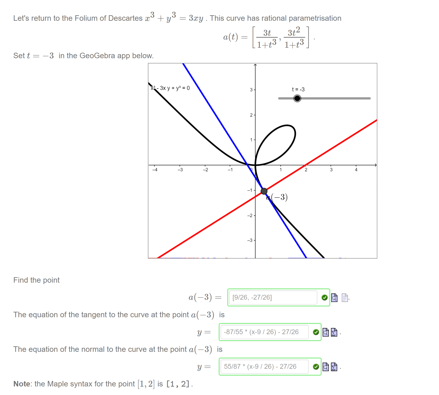 Machine generated alternative text:
3 
Let's return to the Folium of Descartes x + y 
3xy . This curve has rational parametrisation 
3t2 
3t 
a(t) 
1+t3 1+t3 
Set t 
—3 in the GeoGebra app below. 
x3-3xy+Y3 
_4 
-2 
3 
2 
-2 
[9/26, -27/26] 
2 
3 
4 
-3) 
Find the point 
The equation of the tangent to the curve at the point a(—3) 
The equation of the normal to the curve at the point a(—3) 
Note: the Maple syntax for the point [1, 2] is [1, 2] . 
is 
-87/55 * (x-9 / 26) - 27/26 
is 
55/87 * (x-9 / 26) - 27/26 