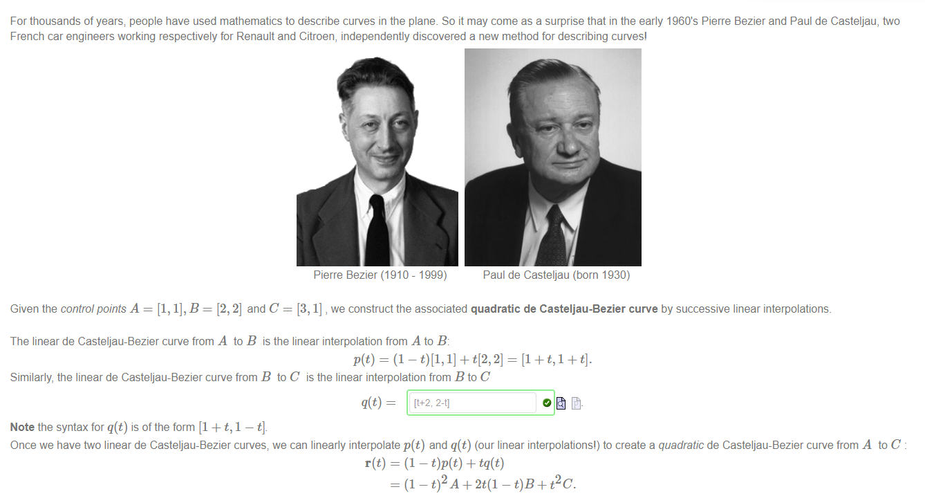 Machine generated alternative text:
For thousands of years; people have used mathematics to describe curves in the plane. So it may come as a surprise that in the early 1960's Pierre Bezier and Paul de Casteljau, two 
French car engineers working respectively for Renault and Citroen, independently discovered a new method for describing curves' 
Pierre Bezier (1910 - 1999) 
Paul de Casteijau (born 1930) 
Given the control points A = [1, 1], B = [2, 2] and C = [3, 1] , we construct the associated quadratic de Casteljau-Bezier curve by successive linear interpolations. 
The linear de Casteljau-Bezier curve from A to B is the linear interpolation from A to B: 
Similarly, the linear de Casteljau-Bezier curve from B to C is the linear interpolation from B to C 
Note the syntax for q(t) is of the form [1 + t, 1 — t]. 
Once we have two linear de Casteljau-Bezier curves; we can linearly interpolate p(t) and q(t) (our linear interpolations') to create a quadratic de Casteljau-Bezier curve from A to C 
r(t) 
= (1 — + tq(t) 
= (1 - t)2A + 2t(1 - + Pc. 