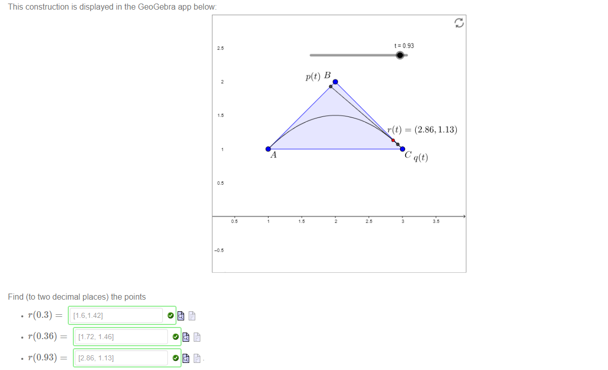 Machine generated alternative text:
This construction is displayed in the GeoGebra app below: 
p(t) B 
Find (to two decimal places) the points 
t=093 
r(t) = (2.86, 1.13) 
• r(0.3) 
• r(0.36) — 
• r(0.93) — 
[1 72, 1.46] 
[286, 1<3] 