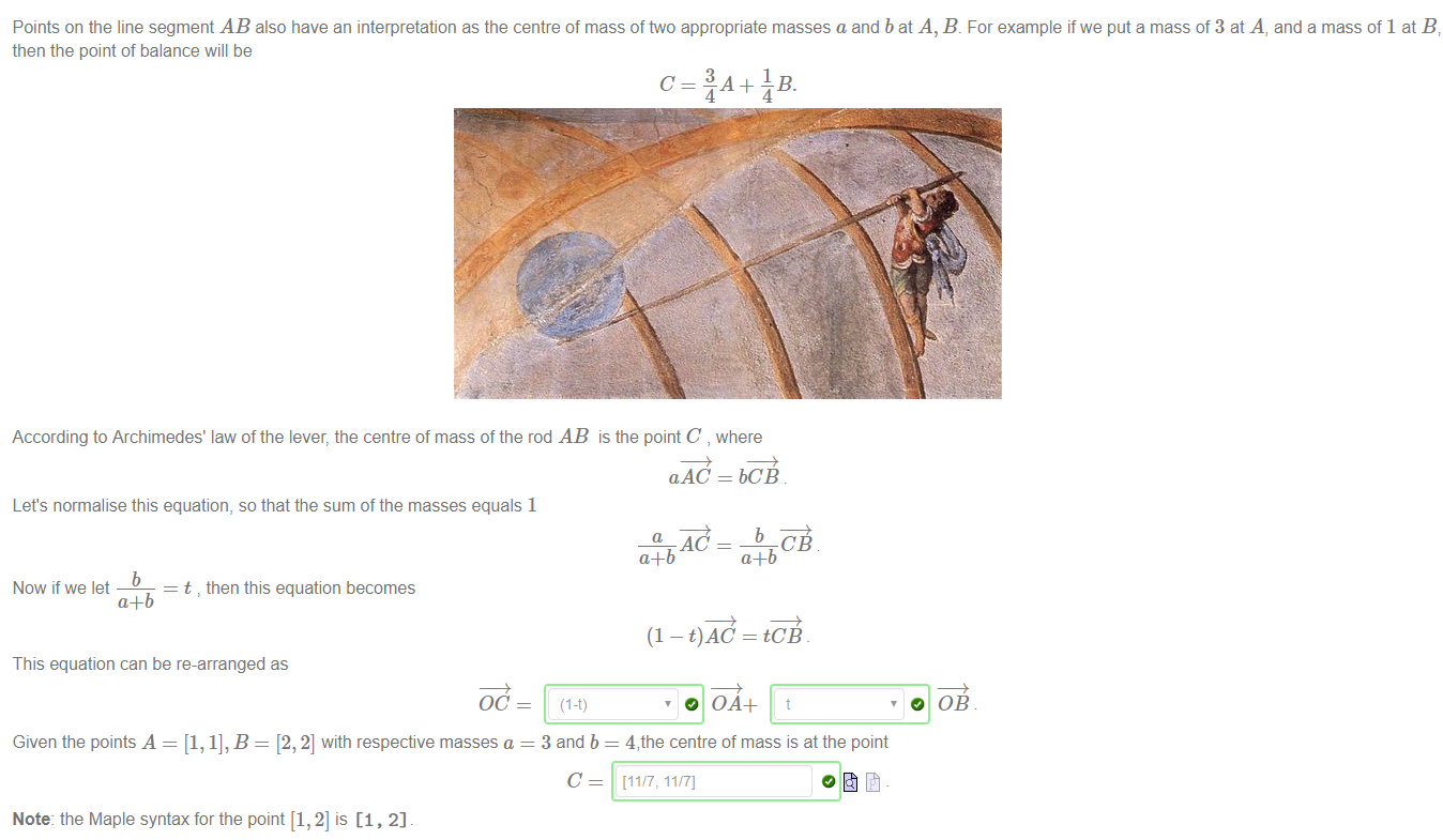 Machine generated alternative text:
Points on the line segment AB also have an interpretation as the centre of mass of two appropriate masses a and b at A, B. For example if we put a mass of 3 at A, and a mass of 1 at B i 
then the pont of balance will be 
According to Archimedes' law of the lever, the centre of mass of the rod AB is the point C , where 
Let's normalise this equation, so that the sum of the masses equals 1 
Now if we let 
t then this equation becomes 
This equation can be re-arranged as 
OC 
Given the points A = [1, 1], B = [2, 2] with respective masses a 
Note: the Maple syntax for the point [1, 2] is [1, 2] 
aAC = bCB 
CB 
(1 - t)AC = tCB 
4, the centre of mass is at the point 
[11/7: 11/7] 
0 0B 
3 and b 
C 
