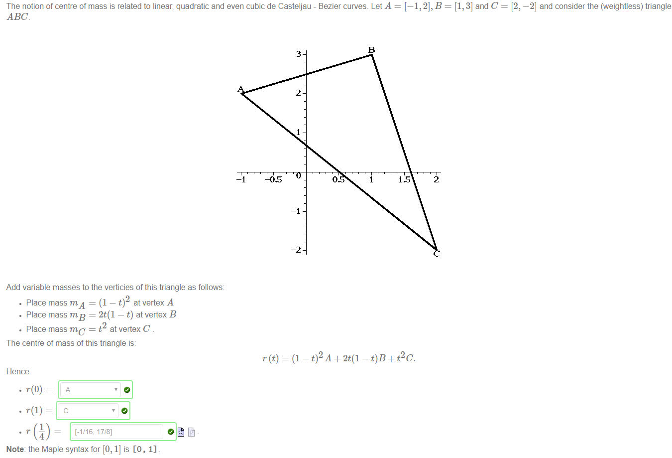 Machine generated alternative text:
The notion of centre of mass is related to linear; quadratic and even cubic de Casteljau - Bezier curves. Let A 
= [1,3] and C 
= [2, —2] and consider the (weightless) triangle 
ABC 
Add variable masses to the verticies of this triangle as follows: 
• Place mass m A = (1 —t) at vertex A 
• Place mass = 2t(1 — t) at vertex B 
• Place mass mc = t at vertex C 
The centre of mass of this triangle is: 
Hence 
Note: the Maple syntax for [0, 1] is [O, 1] 
3 
2 
-2 
= (1 — + 2t(1 - 0B + pc. 
2 