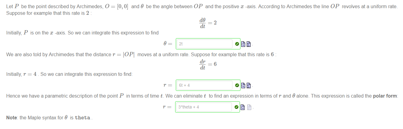 Machine generated alternative text:
Let P be the point described by Archimedes, O = [0,0] and 9 be the angle between OP and the positive x -axis. According to Archimedes the line OP revolves at a uniform rate 
Suppose for example that this rate is 2 
dt 
Initially, P is on the x -axis. So we can integrate this expression to find 
9 
We are also told by Archimedes that the distance r = IOPI moves ata uniform rate. Suppose for example that this rate is 6 
dr 
dt 
Initially, r = 4 So we can integrate this expression to find: 
Hence we have a parametric description of the point P in terms of time t. We can eliminate t to find an expression in terms of r and 9 alone. This expression is called the polar form 
3*tneta + 4 
Note: the Maple syntax for 9 is theta 