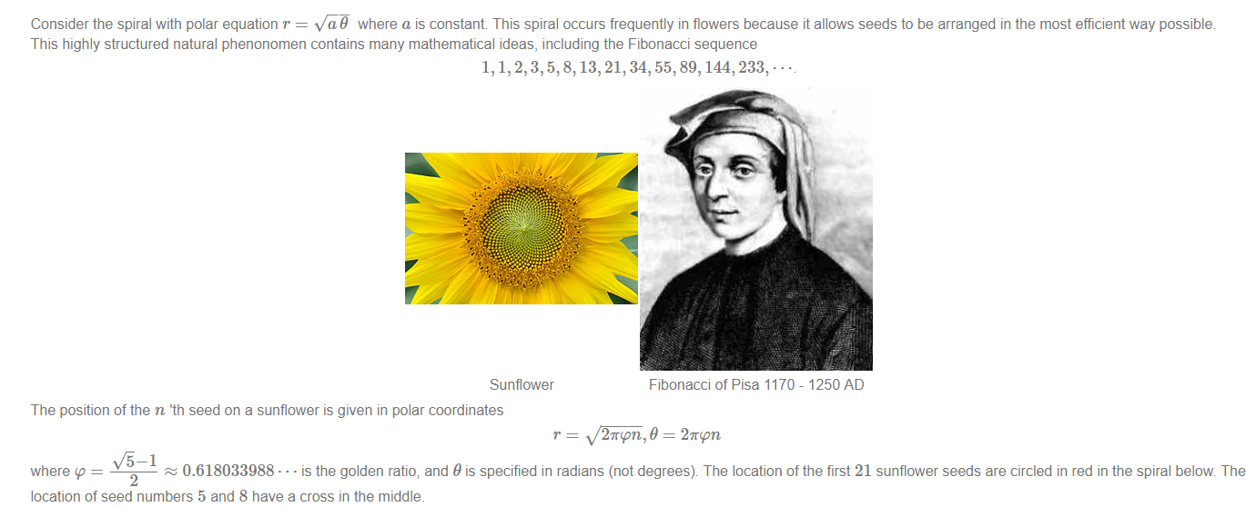 Machine generated alternative text:
Consider the spiral with polar equation r = where a is constant This spiral occurs frequently in flowers because it allows seeds to be arranged in the most efficient way possible 
This highly structured natural phenonomen contains many mathematical ideas, including the Fibonacci sequence 
1, 1, 2, 3, 5, 8, 13, 21, 34, 55, 89, 144, 233, 
Sunflower 
The position of the n 'th seed on a sunflower is given in polar coordinates 
Fibonacci of Pisa 1170 - 1250 AD 
2mpn, 9 = 2mpn 
VS—I 
0.618033988 • • • is the golden ratio; and 9 is specified in radians (not degrees). The location of the first 21 sunflower seeds are circled in red in the spiral below The 
where p 
2 
location of seed numbers 5 and 8 have a cross in the middle. 