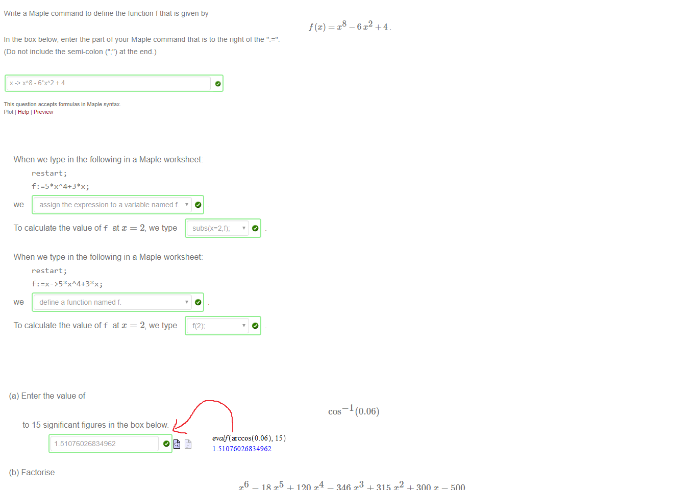 Untitled picture.png Machine generated alternative text:
Write a Maple command to define the function t that is given by 
In the box below, enter the part of your Maple command that is to the right ot the 
(Do not include the semi-colon at the end.) 
This question accepts formulas in Maple syntax 
Plot Help Preview 

Untitled picture.png Machine generated alternative text:
When we type in the following in a Maple worksheet: 
restart ; 
we assign the expression to a variable named f. 
To calculate the value off at x = 2, we type 
When we type in the following in a Maple worksheet: 
restart ; 
we 
define a tunction named t 
To calculate the value off at x = 2, we type 

Untitled picture.png Machine generated alternative text:
(a) Enter the value of 
(0.06) 
to 15 significant figures in the box below 
1 51076026834962 
(b) Factorise 
—18T + 120T 
- 346 x3 + 315 + - 500 
To prevent typing errors, you can copy and paste 
p: 
into your Maple worksheet and copy and paste the Maple output into the answer box below 
Untitled picture.png Machine generated alternative text:
15 
1.51076026834962 
Ink Drawings
Ink Drawings
Ink Drawings
