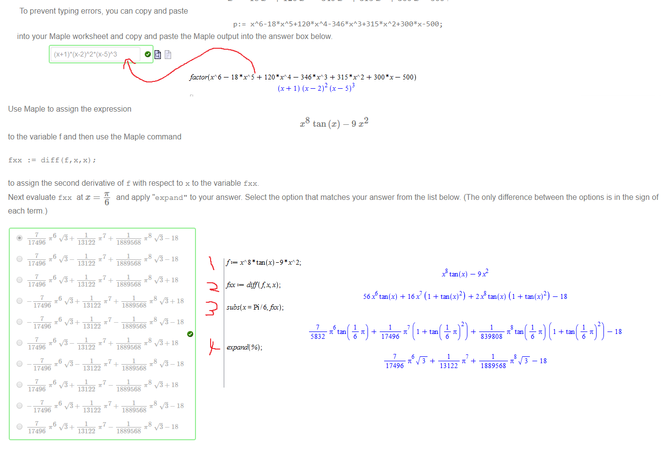 Untitled picture.png Machine generated alternative text:
(a) Enter the value of 
(0.06) 
to 15 significant figures in the box below 
1 51076026834962 
(b) Factorise 
—18T + 120T 
- 346 x3 + 315 + - 500 
To prevent typing errors, you can copy and paste 
p: 
into your Maple worksheet and copy and paste the Maple output into the answer box below 

Untitled picture.png Machine generated alternative text:
Use Maple to assign the expression 
to the variable f and then use the Maple command 
x8 tan @) 
2 
fxx . 
diff (f, x, x); 
to assign the second derivative of f with respect to x to the variable fxx. 
Next evaluate fxx at 
each term.) 
6 
17496 
O 
17496 
6 
O 
17496 
and apply "expand" to your answer. Select the option that matches your answer from the list below. (The only difference between the options is in the sign of 
1889568 
O 
O 
O 
O 
O 
O 
O 
6 
17496 
6 
17496 
17496 
17496 
6 
17496 
6 
17496 
6 
17496 
13122 
13122 
13122 
13122 
13122 
13122 
13122 
13122 
13122 
13122 
1889568 
1889568 
1889568 
1889568 
1889568 
1889568 
1889568 
1889568 
1889568 
0+18 
0+18 
0+18 

Untitled picture.png Machine generated alternative text:
A student entered the following into a Maple worksheet 
restart; 
f x piecewise(x < < 371 
The function defined is of the form 
h@) 
where a 
-2 
o 
b 
3 
Match each of f(x), g@) and h(x) with its defining expression. 
2 
Enter the value of f(7) in the box below 
9 
Untitled picture.png Machine generated alternative text:
factor (f 6 
— + + 500) 
Ink Drawings
Ink Drawings
Untitled picture.png Machine generated alternative text:
f: f 8 *tan (x) -9*xA2; 
subs(x Pi 6,fi); 
5832 
ccpand( %) ; 
5616 tan(x) 
17496 
17496 
16 x 
x8 tan (x) 
( 1 tan (x) 2) 
tan 
6 
13122 
— 912 
2xg tan (x) (1 tan (x)2 
tan 
6 
18 
tan 
tan 
839808 
1889568 
18 
6 
6 
18 
Ink Drawings
Ink Drawings
Ink Drawings
Ink Drawings
Ink Drawings
Ink Drawings
