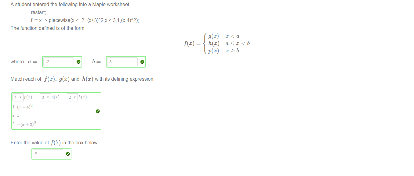 Untitled picture.png Machine generated alternative text:
A student entered the following into a Maple worksheet 
restart; 
f x piecewise(x < < 371 
The function defined is of the form 
h@) 
where a 
-2 
o 
b 
3 
Match each of f(x), g@) and h(x) with its defining expression. 
2 
Enter the value of f(7) in the box below 
9 

