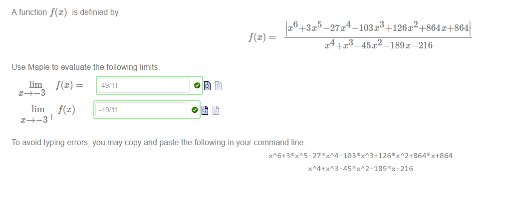 Machine generated alternative text:
A function f(x) is definied by 
Use Maple to evaluate the following limits. 
lim _ f(x) 
lim f(x) — 
_49/11 
To avoid typing errors, you may copy and paste the following in your command line 
-27T -103x +126x2+864X+8641 
x 4+x3 —45 P —189 x—216 
xA4+x 