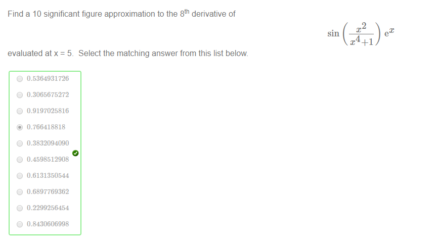 Machine generated alternative text:
Find a 10 significant figure approximation to the 8th derivative of 
2 
Select the matching answer from this list below 
evaluated at x = 5_ 
0 0.5364931726 
0 0.3065675272 
0 0.9197025816 
@ 0.766418818 
0 0.3832094090 
0 0.4598512908 
0 
0.6131350544 
0 0.6897769362 
0 0.2299256454 
0 0.8430606998 