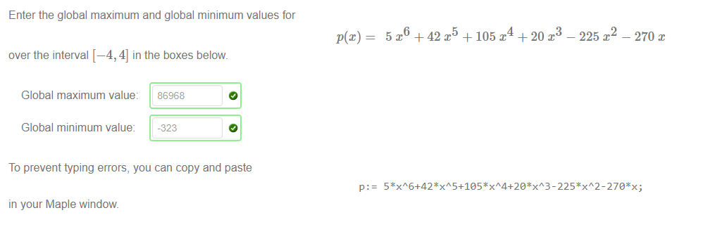 Machine generated alternative text:
Enter the global maximum and global minimum values for 
over the interval [—4, 4] in the boxes below. 
+ 42 
+ 105 x 
+ 20 x 
- 225 x 
- 270 
Global maximum value: 
Global minimum value: 
86968 
-323 
To prevent typing errors, you can copy and paste 
p: 
in your Maple window 