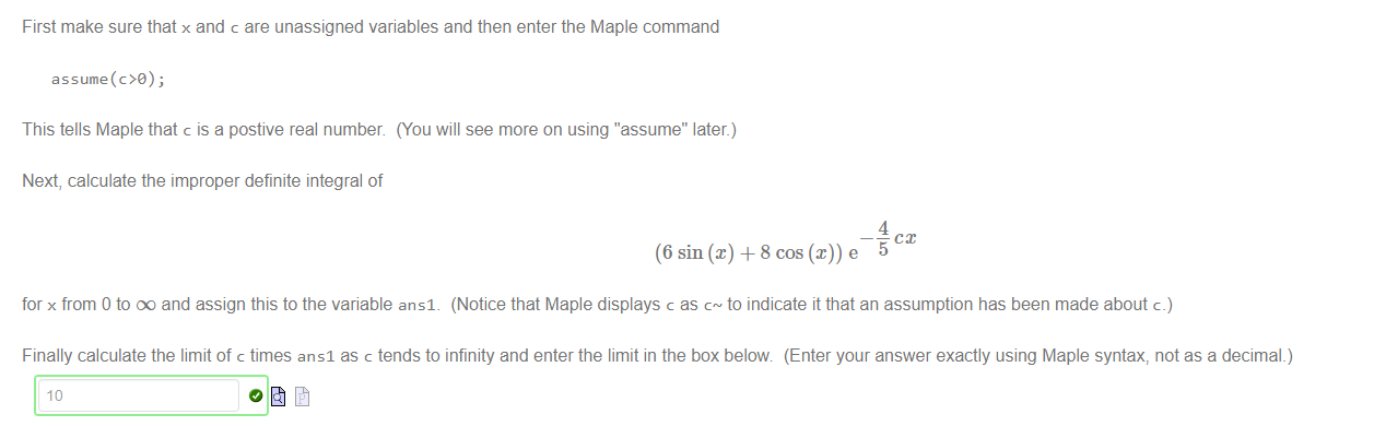 Machine generated alternative text:
First make sure that x and c are unassigned variables and then enter the Maple command 
This tells Maple that c is a postive real number. (You will see more on using "'assume" later) 
Next, calculate the improper definite integral of 
4 
(6 sin@) + 8 cos @)) e 
for x from 0 to DO and assign this to the variable ansl_ (Notice that Maple displays c as to indicate it that an assumption has been made about c.) 
Finally calculate the limit of c times ansl as c tends to infinity and enter the limit in the box below (Enter your answer exactly using Maple syntax, not as a decimal.) 
10 