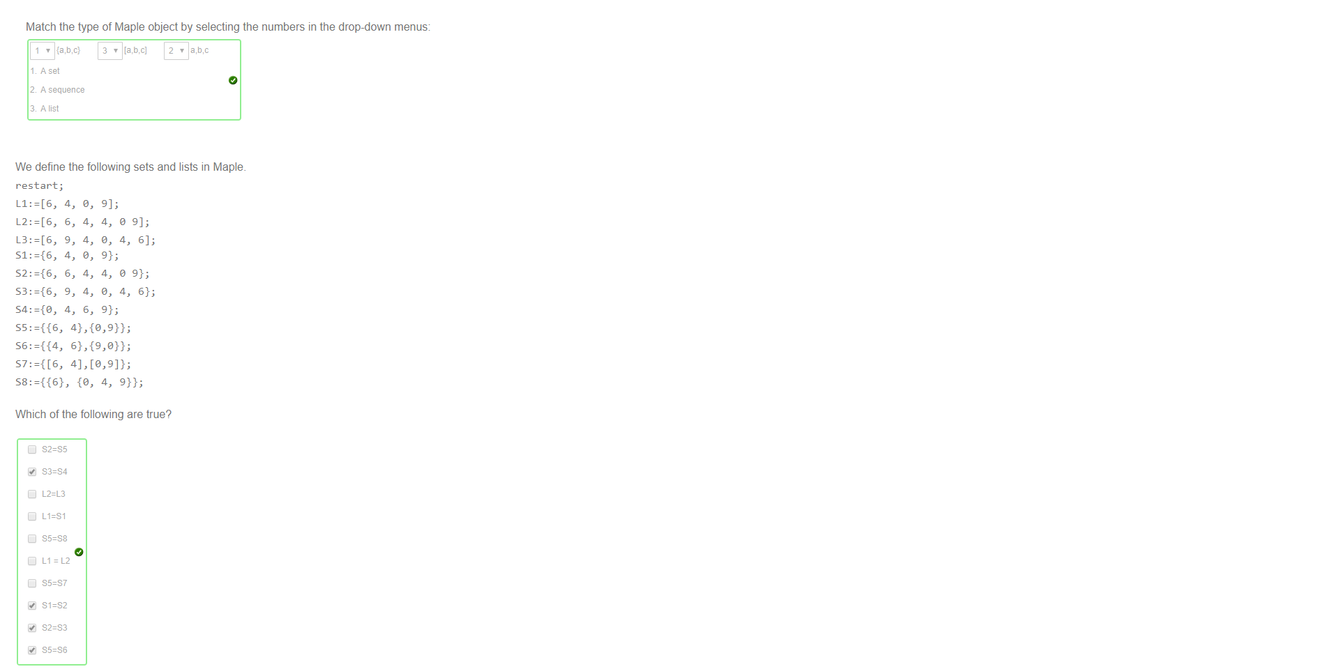 Untitled picture.png Machine generated alternative text:
Match the type of Maple object by selecting the numbers in the drop-down menus: 
A set 
A sequence 
3 Alist 

Untitled picture.png Machine generated alternative text:
We define the following sets and lists in Maple. 
restart; 
6, 
9, 
6, 
9, 
4, 
4, 
4, 
4, 
Which of the following are true? 
S2=S3 
S5=S6 
