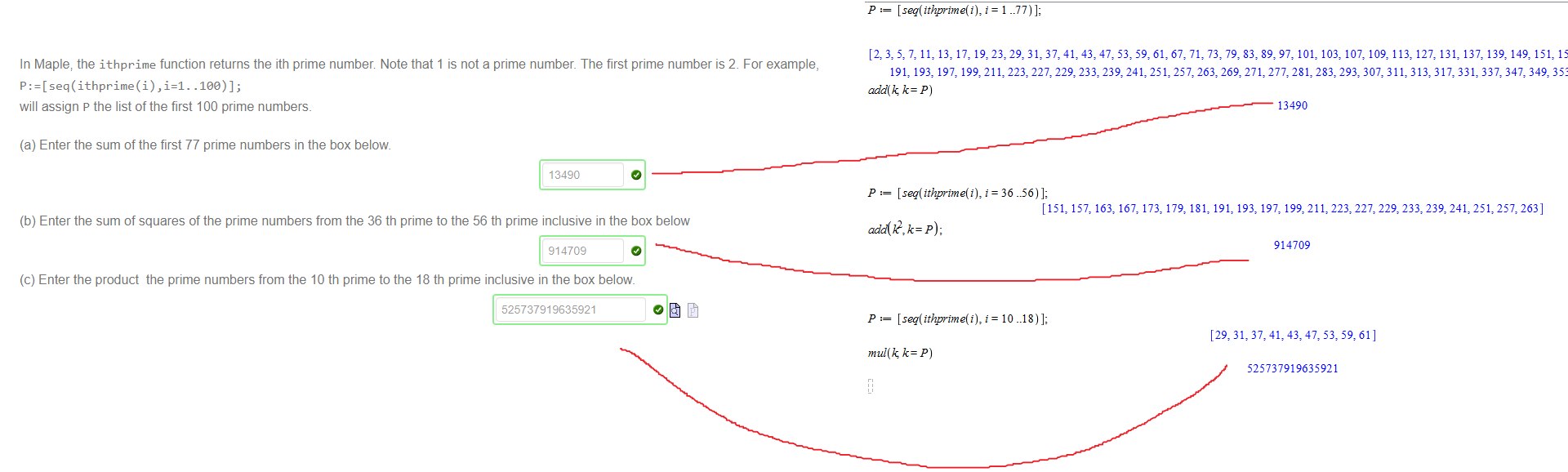 Untitled picture.png Machine generated alternative text:
We define the following sets and lists in Maple. 
restart; 
6, 
9, 
6, 
9, 
4, 
4, 
4, 
4, 
Which of the following are true? 
S2=S3 
S5=S6 

Untitled picture.png Machine generated alternative text:
In Maple; the ithprime function returns the ith prime number Note that 1 is not a prime number. The first prime number is 2 For example, 
lee)]; 
will assign P the list of the first 100 prime numbers. 
(a) Enter the sum of the first 77 prime numbers in the box below 
13490 
(b) Enter the sum of squares of the prime numbers from the 36 th prime to the 56 th prime inclusive in the box below 
914709 
(c) Enter the product the prime numbers from the 10 th prime to the 18 th prime inclusive in the box below. 
525737919635921 

Untitled picture.png Machine generated alternative text:
P .77)]; 
[2: 3: 7: 11: 13: 17: 19: 23: 29: 31: 37: 41: 43: 47: 61: 67: 71: 73: 79: 83: 89: 97: 103: 107: 109: 113: 127: 131: 137: 139: 149: 157: 163: 167: 173: 179: 181: 
191: 193: 197: 199: 21 223: 227: 229: 233: 239: 241: 251: 257: 263: 269: 271: 277: 281: 283: 293: 307: 31 313: 31 7: 331: 337: 347: 349: 353: 359: 367: 373: 379: 383: 389] 
add(k k — P) 
adä(k2, k — P) , 
mul(k k— P) 
13490 
36 
[151: 157: 163: 167: 173: 179: 181: 191: 193: 197: 199: 21 223: 227: 229: 233: 239: 241: 251: 257: 263] 
914709 
10 
[29: 31: 37: 41: 43: 47: 61 ] 
525737919635921 
(2) 
(4) 
(5) 
(6) 
Ink Drawings
Ink Drawings
Ink Drawings

