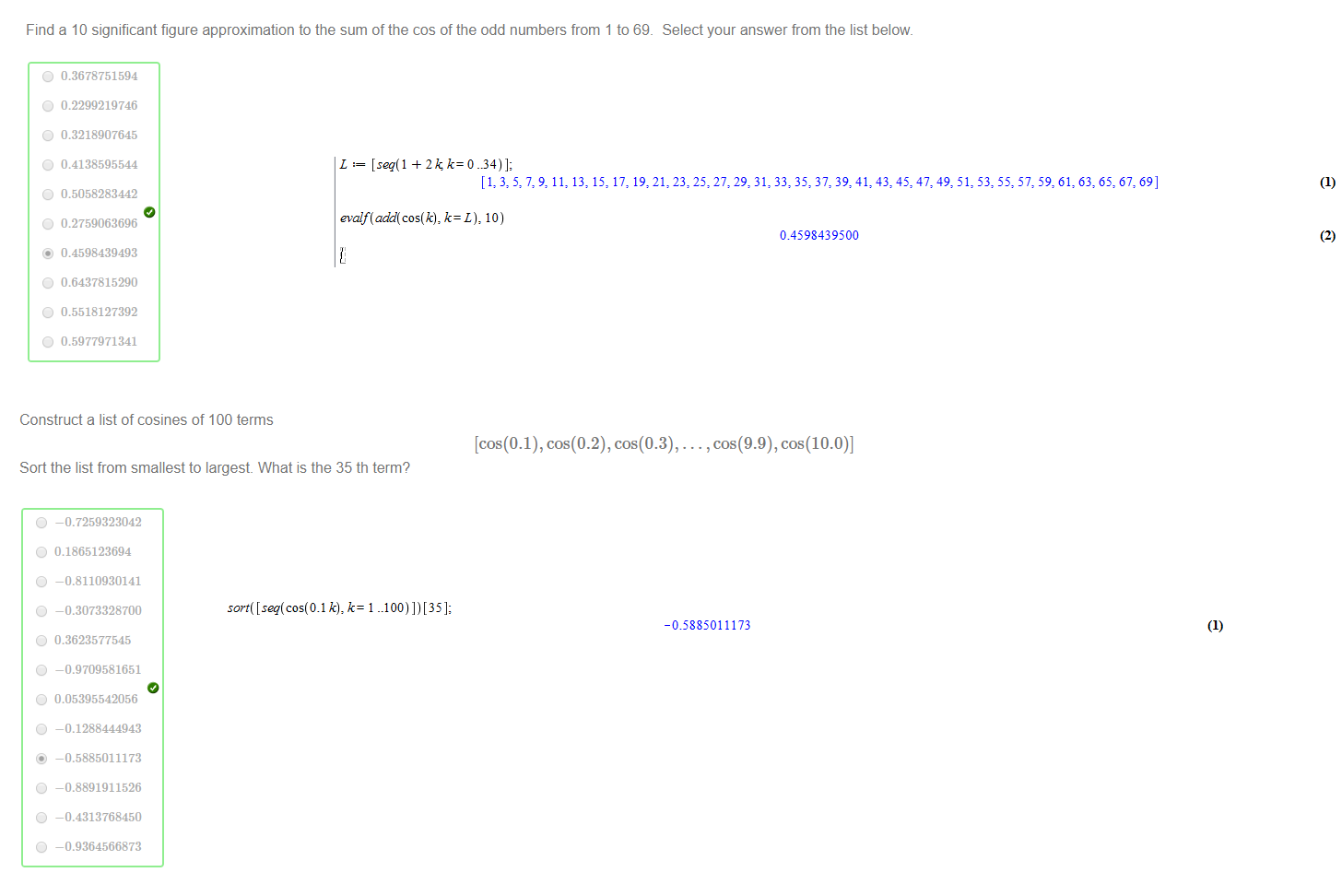 Untitled picture.png Machine generated alternative text:
Find a 10 significant figure approximation to the sum of the cos of the odd numbers from 1 to 69_ 
0 
0.3678751594 
0 0.2299219746 
0 0.3218907645 
0 
0.4138595544 
0 0.5058283442 
0 0.2759063696 
@ 0.4598439493 
0 0.6437815290 
0 0.5518127392 
0 
0.5977971341 
Select your answer from the list below. 
Untitled picture.png Machine generated alternative text:
L [seq(1 2k 
[1: 3: 729: 11: 13: 15: 17: 19: 21: 23: 25: 27: 29: 31: 33: 35: 37: 39: 41: 43: 47: 49: 61: 63: 67: 69] 
k— L), 10) 
04598439500 
(2) 
Untitled picture.png Machine generated alternative text:
Construct a list of cosines of 100 terms 
[cos(0.1), cos(0.2), cos(0.3), ... , cos(9.9), cos(10.0)] 
Sort the list from smallest to largest. What is the 35 th term? 
o 
-0.7259323042 
0 0.1865123694 
o 
-0.8110930141 
o 
-0.3073328700 
0 
0.3623577545 
o 
-0.9709581651 
0 0.05395542056 
o 
-0.1288444943 
—0.5885011173 
o 
-0.8891911526 
o 
-0.4313768450 
o 
-0.9364566873 
Untitled picture.png Machine generated alternative text:
-0.588S011173 
