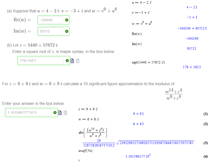 Untitled picture.png Machine generated alternative text:
(a) Suppose that u = 4 — 2 i, v 
_3 + i and w 
Re(w) - 
1m (w) = 
(b) Letz = 5440 + 57672 i 
Enter a square root of z, in maple syntax, in the box below 
178+1621 
8 

Untitled picture.png Machine generated alternative text:
For z 
9 9 i and w 
6 + 8 i calculate a 10 significant figure approximation to the modulus of 
w 14+Z4 
u,9+Z8 
Enter your answer in the box below 

Untitled picture.png Machine generated alternative text:
4 
Re(w) 
Im(w) 
21 
4 
us 
-104240 
21 
937121 
-104240 
93712 
Untitled picture.png Machine generated alternative text:
sqrt( 5440 
57672 1) 
178 
1621 
Untitled picture.png Machine generated alternative text:
9 
6 
9 
81 
6 
29 
91 
81 
abs 
2392209527569205713193873846718157073785 
12875828567371012 
evalf( %) 
1.101596177 10 
(2) 
(3) 
(4) 
