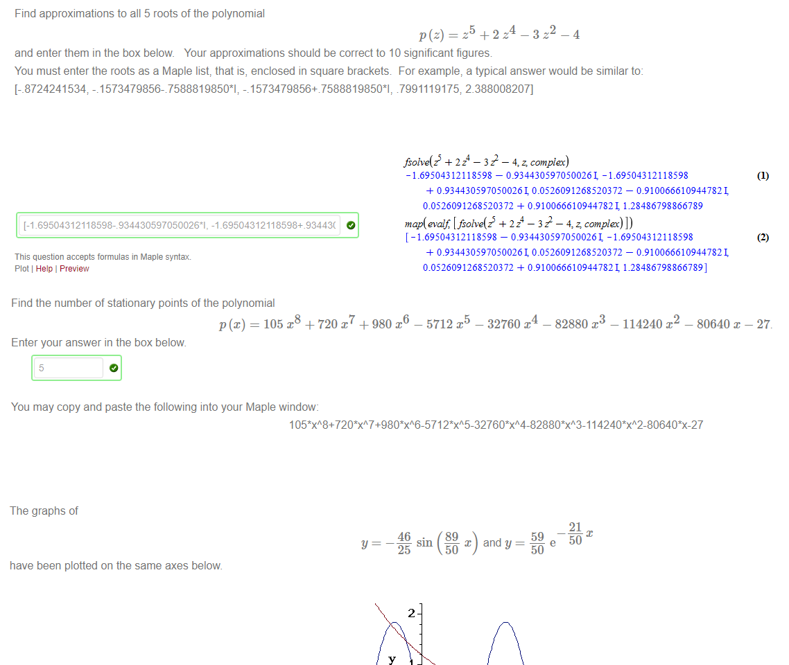 Untitled picture.png Machine generated alternative text:
Find approximations to all 5 roots of the polynomial 
5 
-4 
and enter them in the box below Your approximations should be correct to 10 significant figures 
4 
2 
You must enter the roots as a Maple list, that is, enclosed in square brackets For example, a typical answer would be similar to: 
[-_8724241534 -.1573479856-7588819850*1; -.1573479856+7588819850*1, 7991119175; 2.388008207] 
Gl. 69504312118598-8344305970500261, -1.69504312118598+.93443( 
This question accepts formulas in Maple syntax 
Plot Help I Preview 
Untitled picture.png Machine generated alternative text:
Find the number of stationary points of the polynomial 
p(x) — 105 
Enter your answer in the box below 
5 
+ 720 x7 + 980 
6 
— 5712 
— 32760 
3 
- 82880 
— 114240 
- 80640 - 27. 
You may copy and paste the following into your Maple window: 




Untitled picture.png The graphs of 
have been plotted on the same axes below 
Find an approximation to the smallest positive solution to 
correct to 10 significant figures. 
Enter your answer in the box below. 
1 .927544622 
46 
2 
-2 
46 
25 
(89 
x 
(89 
and y 
2 
3 
59 
50 
4 
21 
50 
21 
50 
5 
59 
50 
Untitled picture.png Machine generated alternative text:
fsoive(é 2 — 3 22 — 4, z, complex) 
- — 0.9344305970500261 -1.69504312118598 
0.93443059705002610.0526091268520372 — 0.9100666109447821 
0.0526091268520372 + 0.9100666109447821 1.28486798866789 
map(evaif [ fsoive(é 2 — 3 22 — 4, z: complex) ] ) 
[ - — 0.9344305970500261 -1.69504312118598 
0.93443059705002610.0526091268520372 — 0.9100666109447821 
0.0526091268520372 + 0.9100666109447821 1.28486798866789] 
(2) 
