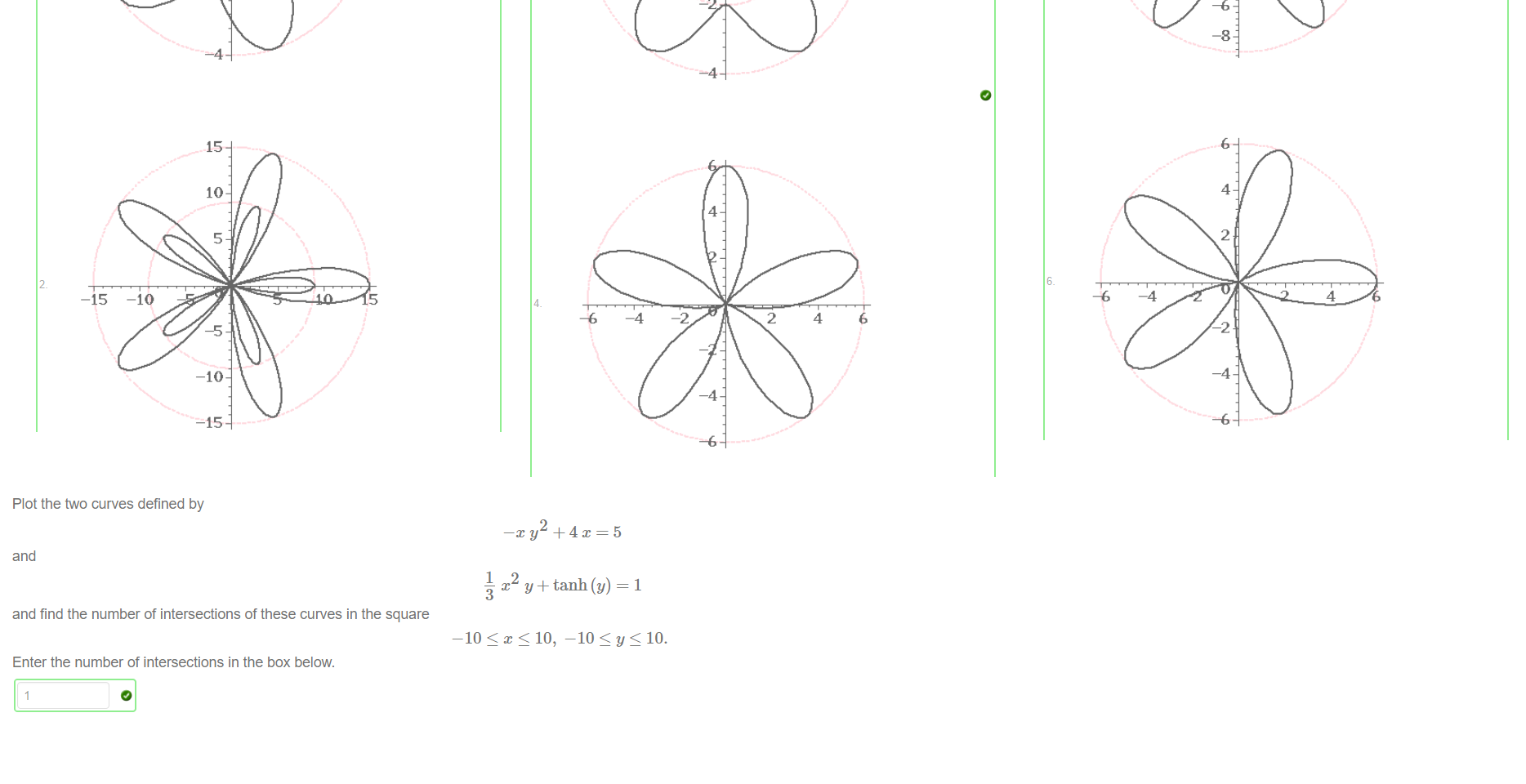 
































Untitled picture.png Plot the two curves defined by 
—c y -k 4x=5 
and 
— x y+tanh (y) 
3 
and find the number of intersections of these curves in the square 
-10 < x < 10, -10 10. 
Enter the number of intersections in the box below. 

Untitled picture.png Plot the graph y = f(x) for 
2 
1344x +10368x +14000x• -58968t —152523x• +6048x +204120m 
f(x) = 
10752B +21504 
How many many stationary points does f have in the interval [-10,10]? Enter your answer in the box below. 
To avoid typing errors you can copy and paste the following Maple command. 
f (1 504); 
5 
Untitled picture.png Machine generated alternative text:


Untitled picture.png 一 4 
一 2 
Untitled picture.png Machine generated alternative text:
4 
6 
8 
