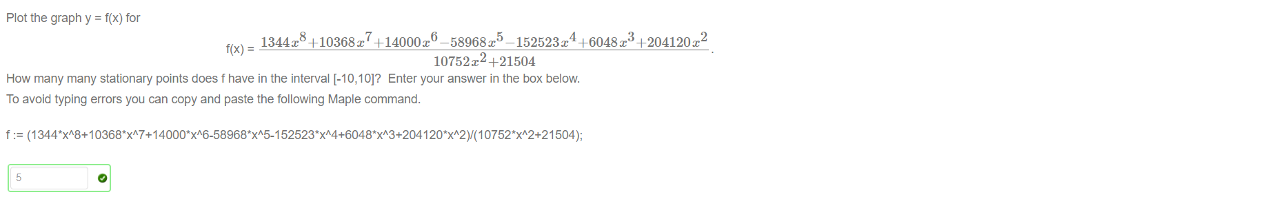 Untitled picture.png Plot the graph y = f(x) for 
2 
1344x +10368x +14000x• -58968t —152523x• +6048x +204120m 
f(x) = 
10752B +21504 
How many many stationary points does f have in the interval [-10,10]? Enter your answer in the box below. 
To avoid typing errors you can copy and paste the following Maple command. 
f (1 504); 
5 


