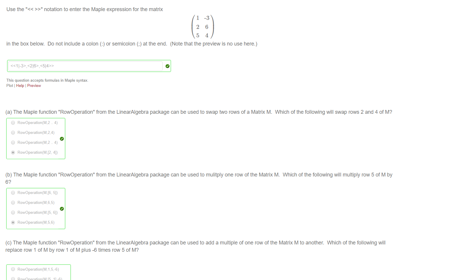 Untitled picture.png Machine generated alternative text:
Use the "<< >>" notation to enter the Maple expression for the matrix 
1 
2 
5 
-3 
6 
4 
in the box below. Do not include a colon (:) or semicolon (;) at the end. (Note that the preview is no use here.) 
This question accepts formulas in Maple syntax. 
Plot Help Preview 

Untitled picture.png Machine generated alternative text:
(a) The Maple function "RowOperation" from the LinearAIgebra package can be used to swap two rows of a Matrix M. 
Which of the following will swap rows 2 and 4 of M? 
(b) The Maple function "RowOperation" from the LinearAIgebra package can be used to mulitply one row of the Matrix M. 
6? 
C) 
C) 
C) 
RowOperation(M,5,6) 
Which of the following will multiply row 5 of M by 
(c) The Maple function "RowOperation" from the LinearAIgebra package can be used to add a multiple of one row of the Matrix M to another. Which of the following will 
replace row 1 of M by row 1 of M plus -6 times row 5 of M? 
C) 
C) 
RowOperation(M, 
11-6) 
51-6) 
