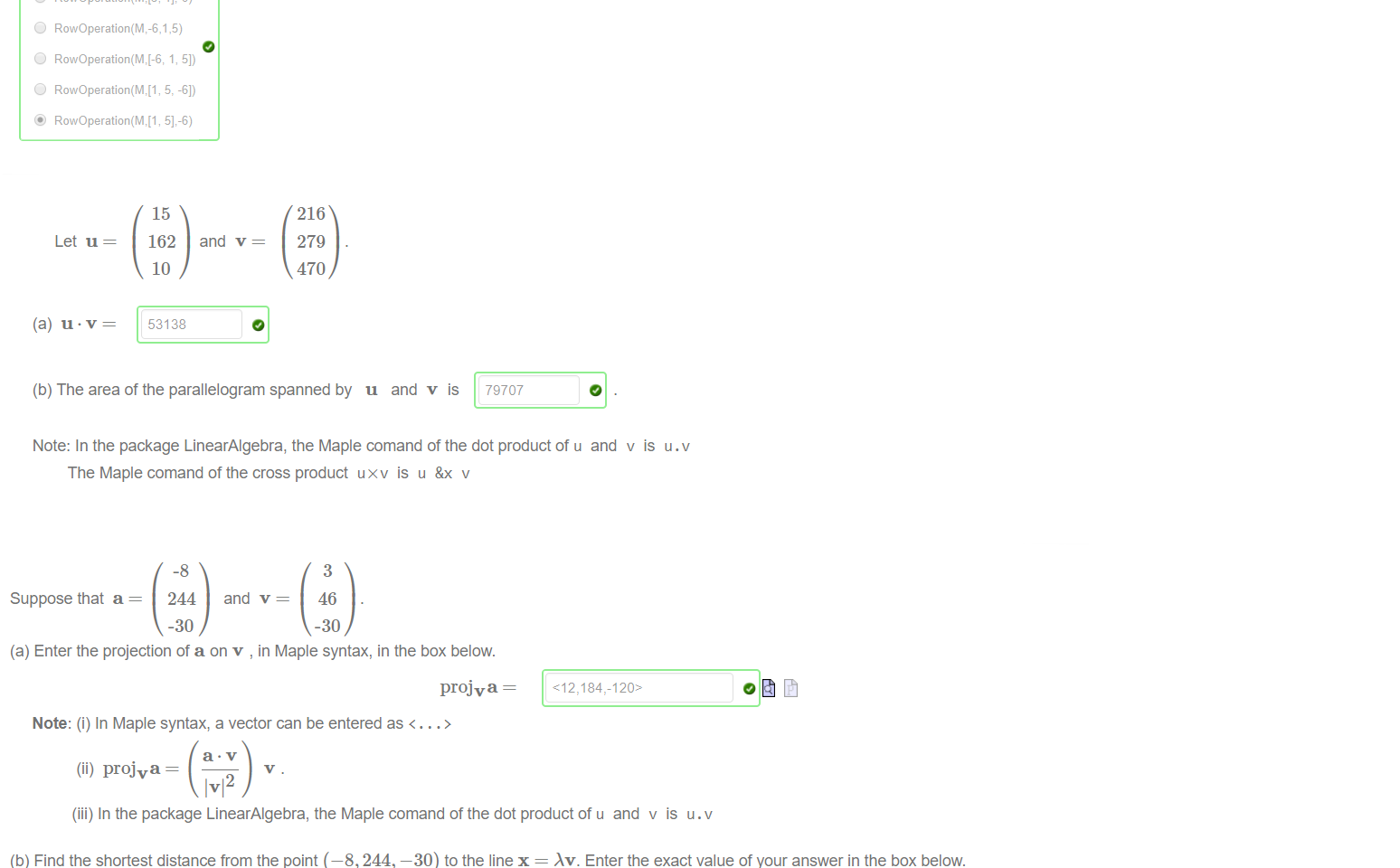 Untitled picture.png Machine generated alternative text:
(a) The Maple function "RowOperation" from the LinearAIgebra package can be used to swap two rows of a Matrix M. 
Which of the following will swap rows 2 and 4 of M? 
(b) The Maple function "RowOperation" from the LinearAIgebra package can be used to mulitply one row of the Matrix M. 
6? 
C) 
C) 
C) 
RowOperation(M,5,6) 
Which of the following will multiply row 5 of M by 
(c) The Maple function "RowOperation" from the LinearAIgebra package can be used to add a multiple of one row of the Matrix M to another. Which of the following will 
replace row 1 of M by row 1 of M plus -6 times row 5 of M? 
C) 
C) 
RowOperation(M, 
11-6) 
51-6) 

Untitled picture.png Machine generated alternative text:
Let u 
15 
162 
10 
53138 
and v 
216 
279 
470 
(b) The area of the parallelogram spanned by u and v is 
79707 
Note: In the package LinearAlgebra, the Maple comand of the dot product of u and v is U.v 
The Maple comand of the cross product uxv is u &x v 

Untitled picture.png Machine generated alternative text:
Suppose that a 
(a) Enter the projection of a on v , in Maple syntax, in the box below. 
-8 
244 and v 
-30 
3 
46 
-30 
projva 
Note: (i) In Maple syntax, a vector can be entered as < ... > 
(ii) projva 
2 
(iii) In the package LinearAlgebra, the Maple comand of the dot product of u and v is U. v 
(b) Find the shortest distance from the point (—8, 244, —30) to the line x = Av. Enter the exact value of your answer in the box below. 
110 
